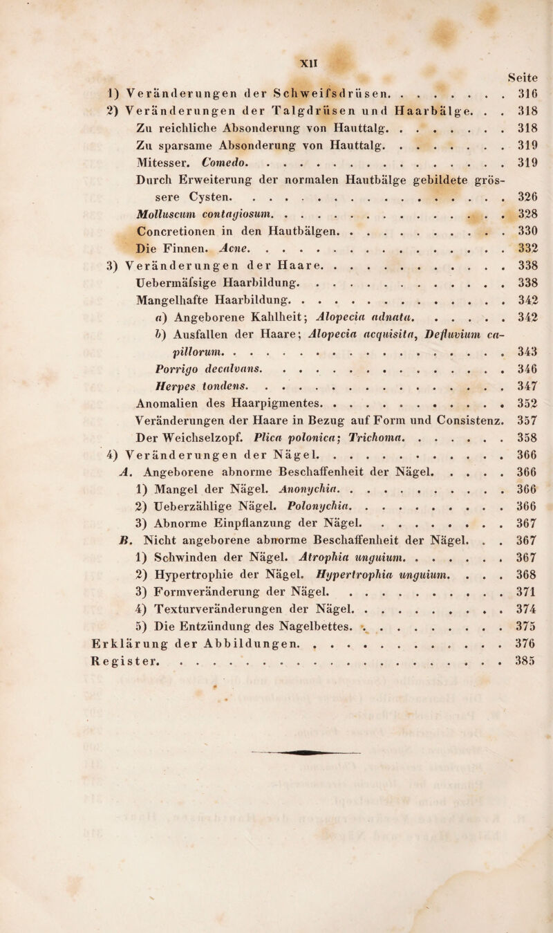 Seite 1) Veränderungen der Schweifsdrüsen.316 2) Veränderungen der Talgdrüsen und Haarbälge. . . 318 Zu reichliche Absonderung von Hauttalg.318 Zu sparsame Absonderung von Hauttalg.319 Mitesser. Comedo.319 Durch Erweiterung der normalen Hautbälge gebildete grös¬ sere Cysten.326 Molluscum contagiosum.. 328 Concretionen in den Hautbälgen.330 Die Finnen. Acne.332 3) Veränderungen der Haare.338 Uebermäfsige Haarbildung.338 Mangelhafte Haarbildung.342 «) Angeborene Kahlheit; Alopecia adnata.342 b) Ausfallen der Haare; Alopecia acquisita, Defluvium ca- pillorum.343 Porrigo decalvans.346 Herpes tondens.... 347 Anomalien des Haarpigmentes. ..352 Veränderungen der Haare in Bezug auf Form und Consistenz. 357 Der Weichselzopf. Plica polonica; Trichoma.358 4) Veränderungen der Nägel.366 A. Angeborene abnorme Beschalfenheit der Nägel.366 1) Mangel der Nägel. Anonychia...366 2) Ueberzählige Nägel. Polonychia.366 3) Abnorme Einpflanzung der Nägel.367 B. Nicht angeborene abnorme Beschaffenheit der Nägel. . . 367 1) Schwinden der Nägel. Atrophia unguium. .367 2) Hypertrophie der Nägel. Hypertrophia unguium. . . . 368 3) Formveränderung der Nägel.371 4) Texturveränderungen der Nägel.. . 374 5) Die Entzündung des Nagelbettes. ..375 Erklärung der Abbildungen.. 376 Register.385