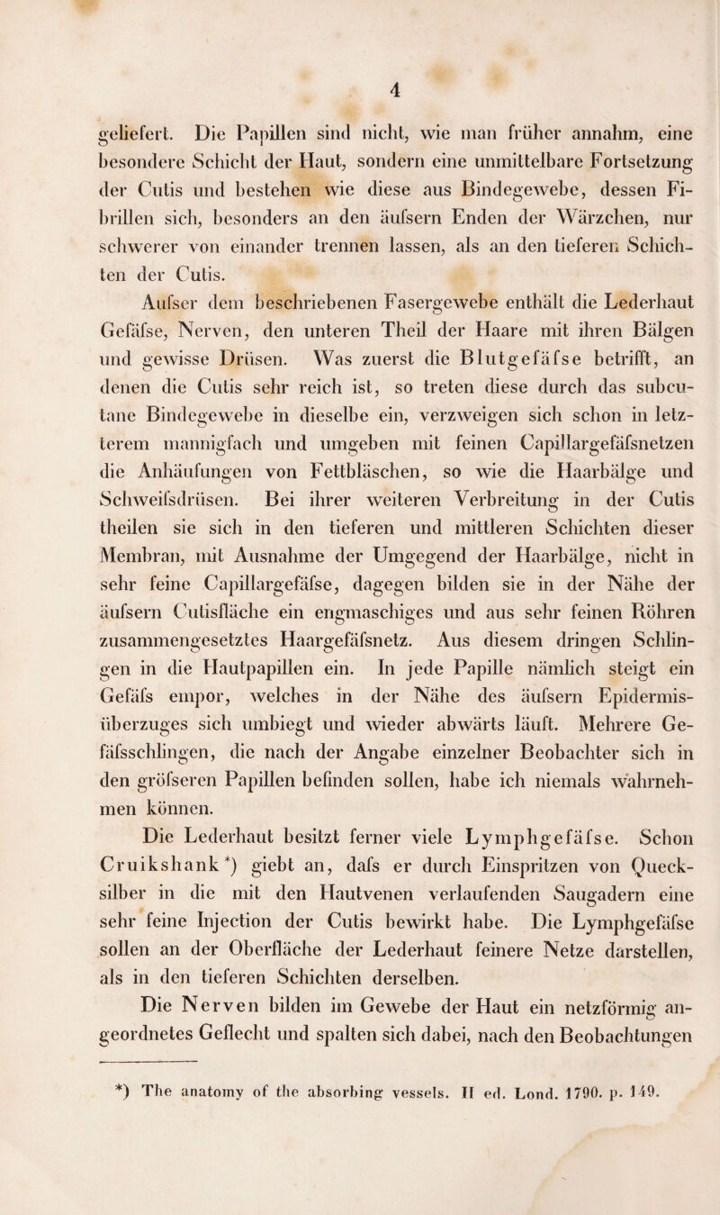 geliefert. Die Papillen sind nicht, wie man früher annahm, eine besondere Schicht der Haut, sondern eine unmittelbare Fortsetzung der Cutis und bestehen wie diese aus Bindegewebe, dessen Fi¬ brillen sich, besonders an den äufsern Enden der Wärzchen, nur schwerer von einander trennen lassen, als an den tieferen Schich¬ ten der Cutis. Aufser dem beschriebenen Fasergewebe enthält die Lederhaut Gefäfse, Nerven, den unteren Theil der Haare mit ihren Bälgen und gewisse Drüsen. Was zuerst die Blutgefäfse betrifft, an denen die Cutis sehr reich ist, so treten diese durch das subcn- tane Bindegewebe in dieselbe ein, verzweigen sich schon in letz¬ terem mannigfach und umgeben mit feinen Capillargefäfsnetzen die Anhäufungen von Fettbläschen, so wie die Haarbälge und Schweifsdrüsen. Bei ihrer weiteren Verbreitung in der Cutis theilen sie sich in den tieferen und mittleren Schichten dieser Membran, mit Ausnahme der Umgegend der Haarbälge, nicht in sehr feine Capillargefäfse, dagegen bilden sie in der Nähe der äufsern Cutisfläche ein engmaschiges und aus sehr feinen Röhren zusammengesetztes Haargefäfsnetz. Aus diesem dringen Schlin¬ gen in die Hautpapillen ein. In jede Papille nämlich steigt ein Gefiifs empor, welches in der Nähe des äufsern Epidermis- überzuges sich umbiegt und wieder abwärts läuft. Mehrere Ge- fäfsschlingen, die nach der Angabe einzelner Beobachter sich in den gröfseren Papillen befinden sollen, habe ich niemals wahrneh¬ men können. Die Lederhaut besitzt ferner viele Ly mph gefäfse. Schon Cruikshank *) giebt an, dafs er durch Einspritzen von Queck¬ silber in die mit den Hautvenen verlaufenden Saugadern eine sehr feine Injection der Cutis bewirkt habe. Die Lymphgefäfse sollen an der Oberfläche der Lederhaut feinere Netze darstellen, als in den tieferen Schichten derselben. Die Nerven bilden im Gewebe der Haut ein netzförmig an¬ geordnetes Geflecht und spalten sich dabei, nach den Beobachtungen *) The anatomy of the absorbinjr vessels. II ed. Lond. 1790. p. 149.