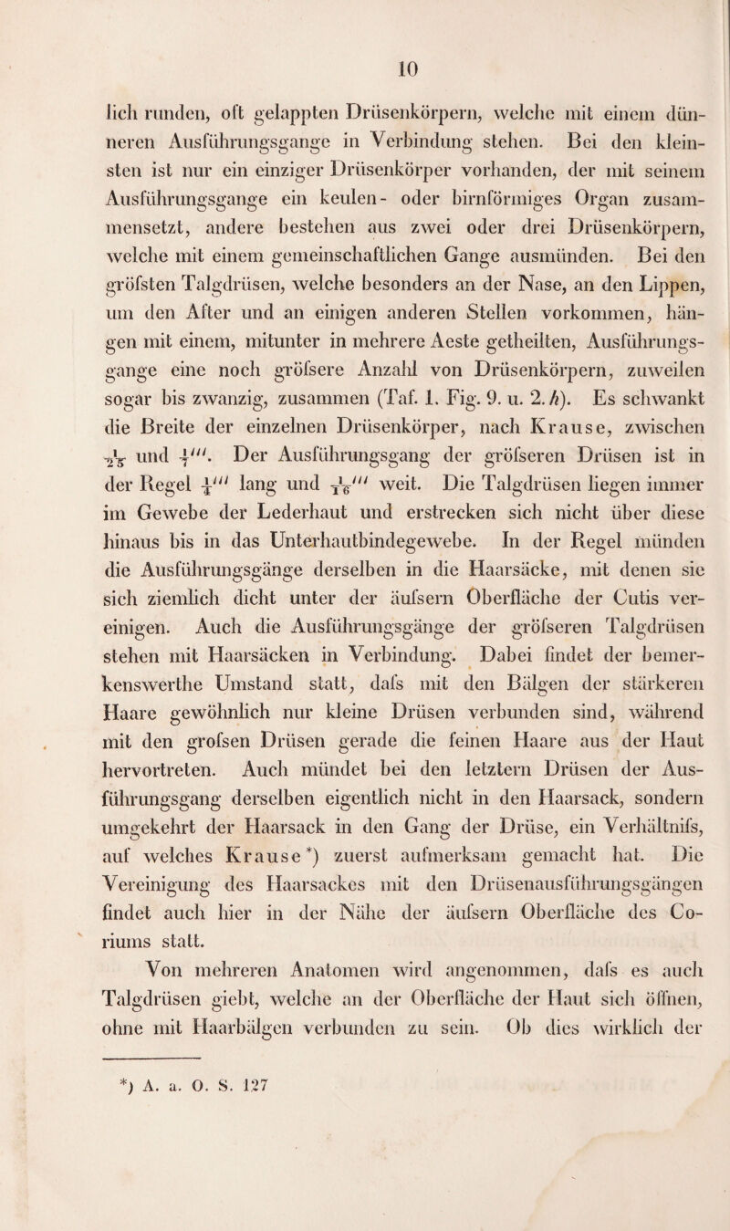 lieh runden, oft gelappten Drüsenkörpern, welche mit einem dün¬ neren Ausfühmngsgange in Verbindung stehen. Bei den klein¬ sten ist nur ein einziger Drüsenkörper vorhanden, der mit seinem Ausführungsgange ein keulen- oder bimförmiges Organ zusam¬ mensetzt, andere bestehen aus zwei oder drei Drüsenkörpern, welche mit einem gemeinschaftlichen Gange ausmünden. Bei den gröfsten Talgdrüsen, welche besonders an der Nase, an den Lippen, um den After und an einigen anderen Stellen Vorkommen, hän¬ gen mit einem, mitunter in mehrere Aeste getheilten, Ausführungs¬ gange eine noch gröfsere Anzahl von Drüsenkörpern, zuweilen sogar bis zwanzig, zusammen (Taf. 1. Fig. 9. u. 2. h). Es schwankt die Breite der einzelnen Drüsenkörper, nach Krause, zwischen und 4'. Der Ausführungsgang der gröfseren Drüsen ist in der Regel lang und Ty weit. Die Talgdrüsen hegen immer im Gewebe der Lederhaut und erstrecken sich nicht über diese hinaus bis in das Unterhautbindegewebe. In der Regel münden die Ausführungsgänge derselben in die Haarsäcke, mit denen sie sich ziemlich dicht unter der äufsern Oberfläche der Cutis ver¬ einigen. Auch die Ausführungsgänge der gröfseren Talgdrüsen stehen mit Haarsäcken in Verbindung. Dabei findet der bemer- kenswerthe Umstand statt, dafs mit den Bälgen der stärkeren Haare gewöhnlich nur kleine Drüsen verbunden sind, während mit den grofsen Drüsen gerade die feinen Haare aus der Haut hervortreten. Auch mündet bei den letztem Drüsen der Aus¬ führungsgang derselben eigentlich nicht in den Haarsack, sondern umgekehrt der Haarsack in den Gang der Drüse, ein Verhältnifs, auf welches Krause*) zuerst aufmerksam gemacht hat. Die Vereinigung des Haarsackes mit den Drüsenausführungsgängen findet auch hier in der Nähe der äufsern Oberfläche des Co- riums statt. Von mehreren Anatomen wird angenommen, dafs es auch Talgdrüsen giebt, welche an der Oberfläche der Haut sich öffnen, ohne mit Haarbälgen verbunden zu sein. Ob dies wirklich der