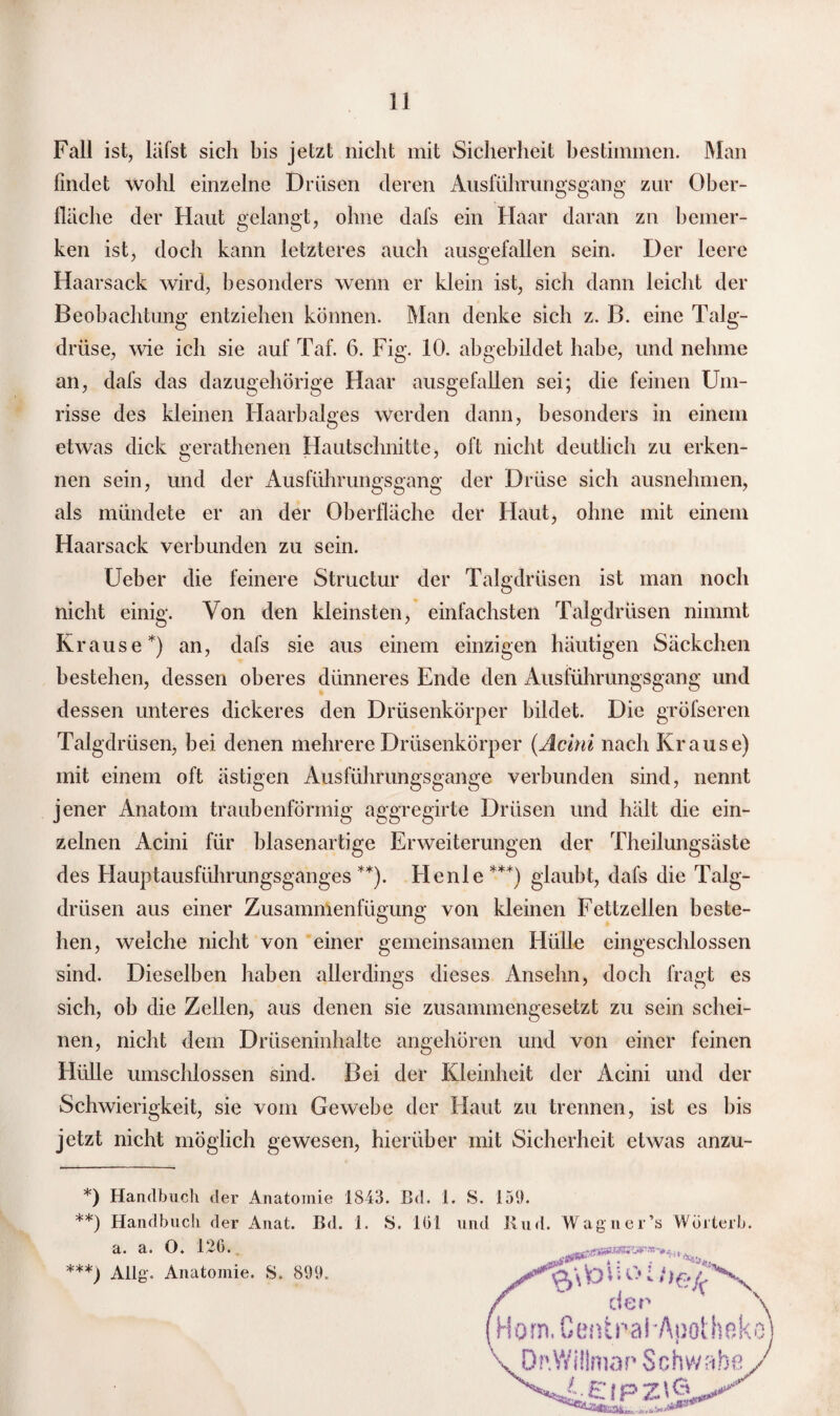 Fall ist, läfst sich bis jetzt nicht mit Sicherheit bestimmen. Man findet wohl einzelne Drüsen deren Ausführungsgang zur Ober¬ fläche der Haut gelangt, ohne dafs ein Haar daran zn bemer¬ ken ist, doch kann letzteres auch ausgefallen sein. Der leere Haarsack wird, besonders wenn er klein ist, sich dann leicht der Beobachtung entziehen können. Man denke sich z. B. eine Talg¬ drüse, wie ich sie auf Taf. 6. Fig. 10. abgebildet habe, und nehme an, dafs das dazugehörige Haar ausgefallen sei; die feinen Um¬ risse des kleinen Haarbalges werden dann, besonders in einem etwas dick gerathenen Hautschnitte, oft nicht deutlich zu erken¬ nen sein, und der Ausführungsgang der Drüse sich ausnehmen, als mündete er an der Oberfläche der Haut, ohne mit einem Haarsack verbunden zu sein. Ueber die feinere Structur der Talgdrüsen ist man noch nicht einig. Von den kleinsten, einfachsten Talgdrüsen nimmt Krause*) an, dafs sie aus einem einzigen häutigen Säckchen bestehen, dessen oberes dünneres Ende den Ausführungsgang und dessen unteres dickeres den Drüsenkörper bildet. Die grösseren Talgdrüsen, bei denen mehrere Drüsenkörper (Acini nach Krause) mit einem oft ästigen Ausführungsgange verbunden sind, nennt jener Anatom traubenförmig aggregirte Drüsen und hält die ein¬ zelnen Acini für blasenartige Erweiterungen der Theilungsäste des Hauptausführungsganges **). Henle***) glaubt, dafs die Talg¬ drüsen aus einer Zusammenfügung von kleinen Fettzellen beste¬ hen, welche nicht von einer gemeinsamen Hülle eingeschlossen sind. Dieselben haben allerdings dieses Ansehn, doch fragt es sich, ob die Zellen, aus denen sie zusammengesetzt zu sein schei¬ nen, nicht dem Drüseninhalte angehören und von einer feinen Hülle umschlossen sind. Bei der Kleinheit der Acini und der Schwierigkeit, sie vom Gewebe der Haut zu trennen, ist cs bis jetzt nicht möglich gewesen, hierüber mit Sicherheit etwas anzu- *) Handbuch der Anatomie 1843. Bd. 1. S. 159. **) Handbuch der Anat. Bd. 1. S. 101 und Rud. Wagner’s Wörterb. a. a. O. 126. ***) Allg. Anatomie. S. 899.