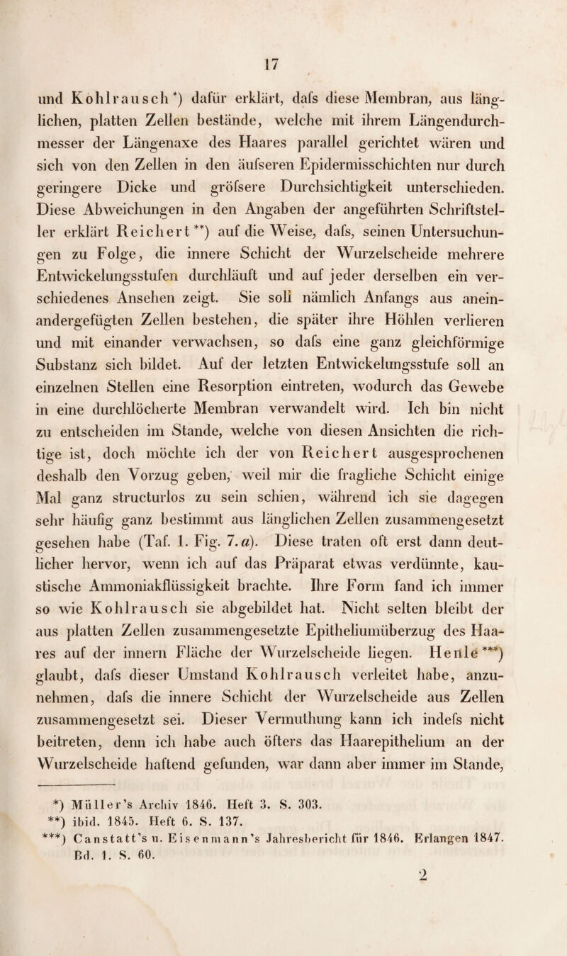und Kohlrausch*) dafür erklärt, dafs diese Membran, aus läng¬ lichen, platten Zellen bestände, welche mit ihrem Längendurch¬ messer der Längenaxe des Haares parallel gerichtet wären und sich von den Zellen in den äufseren Epidermisschichten nur durch geringere Dicke und gröfsere Durchsichtigkeit unterschieden. Diese Abweichungen in den Angaben der angeführten Schriftstel¬ ler erklärt Reichert**) auf die Weise, dafs, seinen Untersuchun¬ gen zu Folge, die innere Schicht der Wurzelscheide mehrere Entwickelungsstufen durchläuft und auf jeder derselben ein ver¬ schiedenes Ansehen zeigt. Sie soll nämlich Anfangs aus anein¬ andergefügten Zellen bestehen, die später ihre Höhlen verlieren und mit einander verwachsen, so dafs eine ganz gleichförmige Substanz sich bildet. Auf der letzten Entwickelungsstufe soll an einzelnen Stellen eine Resorption eintreten, wodurch das Gewebe in eine durchlöcherte Membran verwandelt wird. Ich bin nicht zu entscheiden im Stande, welche von diesen Ansichten die rich¬ tige ist, doch möchte ich der von Reichert ausgesprochenen deshalb den Vorzug geben, weil mir die fragliche Schicht einige Mal ganz structurlos zu sein schien, während ich sie dagegen O o o sehr häufig ganz bestimmt aus länglichen Zellen zusammengesetzt gesehen habe (Taf. 1. Fig. l.d). Diese traten oft erst dann deut¬ licher hervor, wenn ich auf das Präparat etwas verdünnte, kau¬ stische Ammoniakflüssigkeit brachte. Ihre Form fand ich immer so wie Kohlrausch sie abgebildet hat. Nicht selten bleibt der aus platten Zellen zusammengesetzte Epitheliumüberzug des Haa¬ res auf der innern Fläche der Wurzelscheide liegen. He nie***) glaubt, dafs dieser Umstand Kohlrausch verleitet habe, anzu¬ nehmen, dafs die innere Schicht der Wurzelscheide aus Zellen zusammengesetzt sei. Dieser Vermuthung kann ich indefs nicht beitreten, denn ich habe auch öfters das Haarepithelium an der Wurzelscheide haftend gefunden, war dann aber immer im Stande, *) Mii 11er ’s Archiv 1846. Heft 3. S. 303. **) ibid. 1845. Heft 6. S. 137. ***) Canstatt’sn. Eis enmann’s Jahresbericht für 1846. Erlangen 1847. Bd. 1. S. 60.