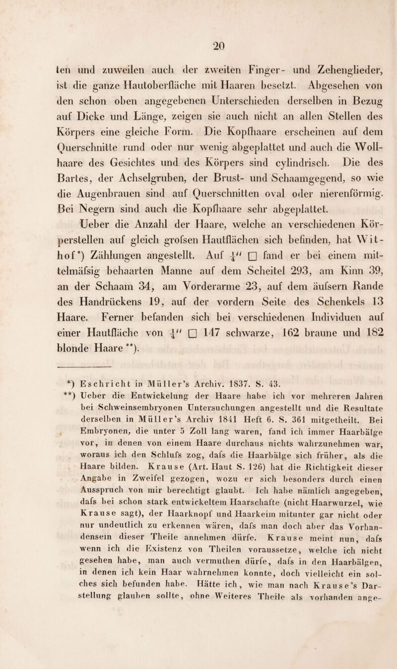 ten und zuweilen auch der zweiten Finger- und Zehenglieder, ist die ganze Hautoberfläche mit Haaren besetzt. Abgesehen von den schon oben angegebenen Unterschieden derselben in Bezug auf Dicke und Länge, zeigen sie auch nicht an allen Stellen des Körpers eine gleiche Form. Die Kopfhaare erscheinen auf dem Querschnitte rund oder nur wenig abgeplattet und auch die Woll- haare des Gesichtes und des Körpers sind cylindrisch. Die des Bartes, der Achselgruben, der Brust- und Schaamgegend, so wie die Augenbrauen sind auf Querschnitten oval oder nierenförmig. Bei Negern sind auch die Kopfhaare sehr abgeplattet. Ueber die Anzahl der Haare, welche an verschiedenen Kör¬ perstellen auf gleich grofsen Hautflächen sich befinden, hat Wit- hof*) Zählungen angestellt. Auf \u □ fand er bei einem mit- telmäfsig behaarten Manne auf dem Scheitel 293, am Kinn 39, an der Schaam 34, am Vorderarme 23, auf dem äufsern Rande des Handrückens 19, auf der vordem Seite des Schenkels 13 Haare. Ferner befanden sich bei verschiedenen Individuen auf einer Hautfläche von □ 147 schwarze, 162 braune und 182 blonde Haare **). *) Eschricht in Miiller’s Archiv. 1837. S. 43. **) Ueber die Entwickelung der Haare habe ich vor mehreren Jahren bei Schweinsembryonen Untersuchungen angestellt und die Resultate derselben in Miiller’s Archiv 1841 Heft 6. S. 361 mitgetheilt. Bei Embryonen, die unter 5 Zoll lang waren, fand ich immer Haarbälge vor, in denen von einem Haare durchaus nichts wahrzunehmen war, woraus ich den Schlufs zog, dals die Haarbälge sich früher, als die Haare bilden. Krause (Art. Haut S. 1.26) hat die Richtigkeit dieser Angabe in Zweifel gezogen, wozu er sich besonders durch einen Ausspruch von mir berechtigt glaubt. Ich habe nämlich angegeben, dafs bei schon stark entwickeltem Haarschafte (nicht Haarwurzel, wie Krause sagt), der Haarknopf und Haarkeim mitunter gar nicht oder nur undeutlich zu erkennen wären, dafs man doch aber das Vorhan¬ densein dieser Theile annehmen dürfe. Krause meint nun, dafs wenn ich die Existenz von Theilen voraussetze, welche ich nicht gesehen habe, man auch vermutlien dürfe, dafs in den Haarbälgen, in denen ich kein Haar wahrnehmen konnte, doch vielleicht ein sol¬ ches sich befunden habe. Hätte ich, wie man nach Krause’s Dar¬ stellung glauben sollte, ohne Weiteres Theile als vorhanden ange-