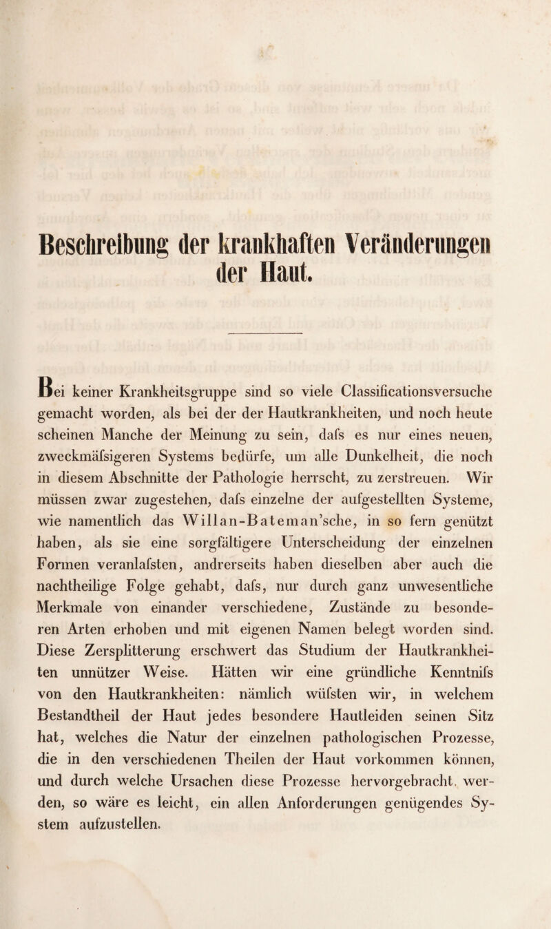 Beschreibung der krankhaften Veränderungen der Haut. Bei keiner Krankheitsgruppe sind so viele Classificationsversuche gemacht worden, als bei der der Hautkrankheiten, und noch heute scheinen Manche der Meinung zu sein, dafs es nur eines neuen, zweckmäfsigeren Systems bedürfe, um alle Dunkelheit, die noch in diesem Abschnitte der Pathologie herrscht, zu zerstreuen. Wir müssen zwar zugestehen, dafs einzelne der aufgestellten Systeme, wie namentlich das Willan-Bateman’sche, in so fern genützt haben, als sie eine sorgfältigere Unterscheidung der einzelnen Formen veranlafsten, andrerseits haben dieselben aber auch die nachtheilige Folge gehabt, dafs, nur durch ganz unwesentliche Merkmale von einander verschiedene, Zustände zu besonde¬ ren Arten erhoben und mit eigenen Namen belegt worden sind. Diese Zersplitterung erschwert das Studium der Hautkrankhei¬ ten unnützer Weise. Hätten wir eine gründliche Kenntnifs von den Hautkrankheiten: nämlich wüfsten wir, in welchem Bestandtheil der Haut jedes besondere Hautleiden seinen Sitz hat, welches die Natur der einzelnen pathologischen Prozesse, die in den verschiedenen Theilen der Haut Vorkommen können, und durch welche Ursachen diese Prozesse hervorgebracht, wer¬ den, so wäre es leicht, ein allen Anforderungen genügendes Sy¬ stem aufzustellen.