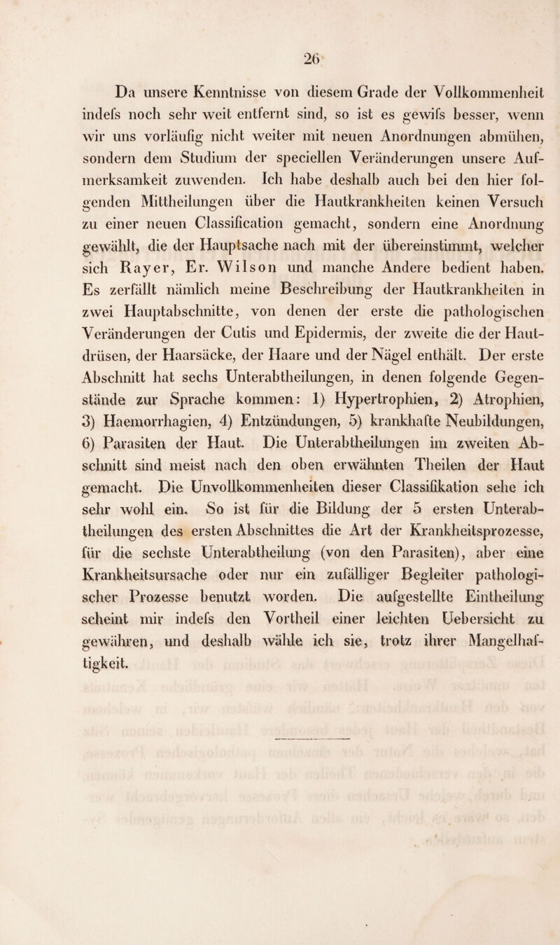 Da unsere Kenntnisse von diesem Grade der Vollkommenheit indefs noch sehr weit entfernt sind, so ist es gewifs besser, wenn wir uns vorläufig nicht weiter mit neuen Anordnungen abmühen, sondern dem Studium der speciellen Veränderungen unsere Auf¬ merksamkeit zuwenden. Ich habe deshalb auch bei den hier fol¬ genden Mittheilungen über die Hautkrankheiten keinen Versuch zu einer neuen Classification gemacht, sondern eine Anordnung gewählt, die der Hauptsache nach mit der übereinstimmt, welcher sich Ray er, Er. Wilson und manche Andere bedient haben. Es zerfällt nämlich meine Beschreibung der Hautkrankheiten in zwei Hauptabschnitte, von denen der erste die pathologischen Veränderungen der Cutis und Epidermis, der zweite die der Haut¬ drüsen, der Haarsäcke, der Haare und der Nägel enthält. Der erste Abschnitt hat sechs Unterabtheilungen, in denen folgende Gegen¬ stände zur Sprache kommen: 1) Hypertrophien, 2) Atrophien, 3) Haeinorrhagien, 4) Entzündungen, 5) krankhafte Neubildungen, 6) Parasiten der Haut. Die Unterabtheilungen im zweiten Ab¬ schnitt sind meist nach den oben erwähnten Theilen der Haut gemacht. Die Unvollkommenheiten dieser Classifikation sehe ich sehr wohl ein. So ist für die Bildung der 5 ersten Unterab- theilungen des ersten Abschnittes die Art der Krankheitsprozesse, für die sechste Unterabtheilung (von den Parasiten), aber eine Krankheitsursache oder nur ein zufälliger Begleiter pathologi¬ scher Prozesse benutzt worden. Die aufgestellte Eintheilung scheint mir indefs den Vortheil einer leichten Uebersicht zu gewähren, und deshalb wähle ich sie, trotz ihrer Mangelhaf¬ tigkeit.