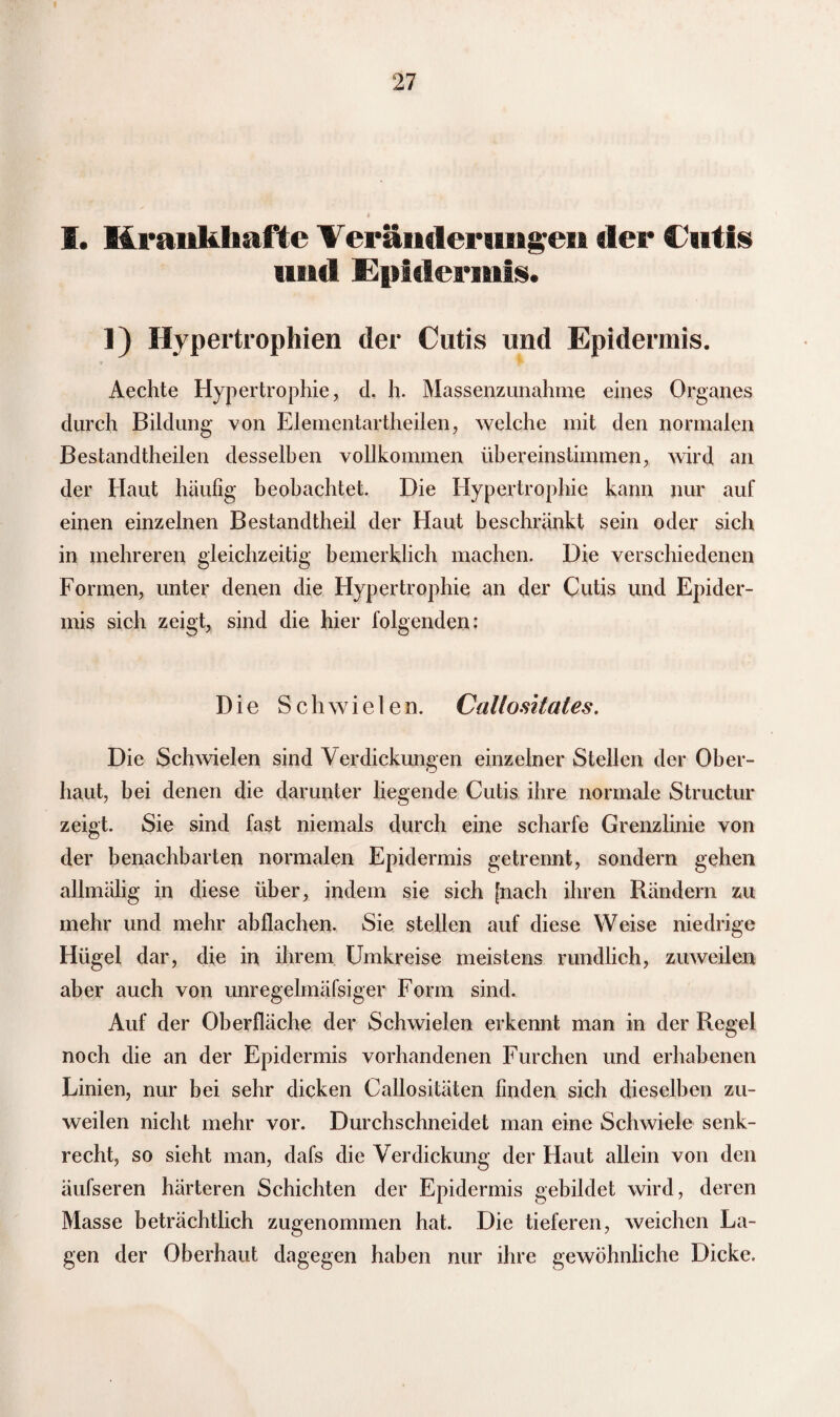 I. Krankhafte Veränderungen der Cutis und Epidermis. 1) Hypertrophien der Cutis und Epidermis. Aechte Hypertrophie, d. h. Massenzunahme eines Organes durch Bildung von Elementartheilen, welche mit den normalen Bestandteilen desselben vollkommen übereinstimmen, wird an der Haut häufig beobachtet. Die Hypertrophie kann nur auf einen einzelnen Bestandteil der Haut beschränkt sein oder sich in mehreren gleichzeitig bemerklich machen. Die verschiedenen Formen, unter denen die Hypertrophie an der Cutis und Epider¬ mis sich zeigt, sind die hier folgenden: Die Schwielen. Callositales. Die Schwielen sind Verdickungen einzelner Stellen der Ober¬ haut, bei denen die darunter liegende Cutis ihre normale Structur zeigt. Sie sind fast niemals durch eine scharfe Grenzlinie von der benachbarten normalen Epidermis getrennt, sondern gehen allmälig in diese über, indem sie sich [nach ihren Rändern zu mehr und mehr ab flachen. Sie stellen auf diese Weise niedrige Hügel dar, die in ihrem Umkreise meistens rundlich, zuweilen aber auch von unregelmäfsiger Form sind. Auf der Oberfläche der Schwielen erkennt man in der Regel noch die an der Epidermis vorhandenen Furchen und erhabenen Linien, nur bei sehr dicken Callositäten finden sich dieselben zu¬ weilen nicht mehr vor. Durchschneidet man eine Schwiele senk¬ recht, so sieht man, dafs die Verdickung der Haut allein von den äufseren härteren Schichten der Epidermis gebildet wird, deren Masse beträchtlich zugenommen hat. Die tieferen, weichen La¬ gen der Oberhaut dagegen haben nur ihre gewöhnliche Dicke.