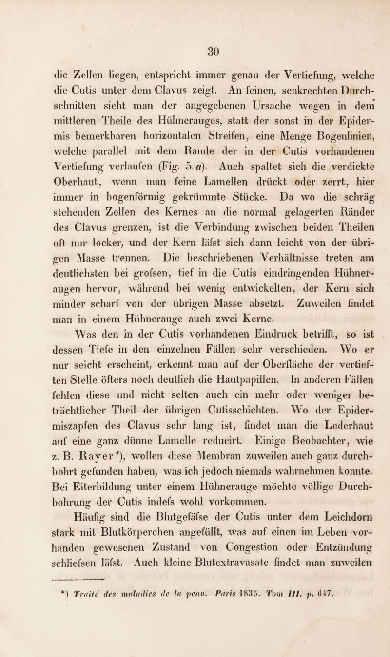 die Zellen liegen, entspricht immer genau der Vertiefung, welche die Cutis unter dem Clavus zeigt. An feinen, senkrechten Durch¬ schnitten sieht man der angegebenen Ursache wegen in dem mittleren Theile des Hühnerauges, statt der sonst in der Epider¬ mis bemerkbaren horizontalen Streifen, eine Menge Bogenlinien, welche parallel mit dem Rande der in der Cutis vorhandenen Vertiefung verlaufen (Fig. 5.«). Auch spaltet sich die verdickte Oberhaut, wenn man feine Lamellen drückt oder zerrt, hier immer in bogenförmig gekrümmte Stücke. Da wo die schräg stehenden Zellen des Kernes an die normal gelagerten Ränder des Clavus grenzen, ist die Verbindung zwischen beiden Theilen oft nur locker, und der Kern läfst sich dann leicht von der übri¬ gen Masse trennen. Die beschriebenen Verhältnisse treten am o deutlichsten hei grofsen, tief in die Cutis eindringenden Hühner¬ augen hervor, während hei wenig entwickelten, der Kern sich minder scharf von der übrigen Masse absetzt. Zuweilen findet man in einem Hühnerauge auch zwei Kerne. Was den in der Cutis vorhandenen Eindruck betrifft, so ist dessen Tiefe in den einzelnen Fällen sehr verschieden. Wo er nur seicht erscheint, erkennt man auf der Oberfläche der vertief¬ ten Stelle öfters noch deutlich die Hautpapillen. In anderen Fällen fehlen diese und nicht selten auch ein mehr oder weniger be¬ trächtlicher Theil der übrigen Cutisschichten. Wo der Epider- miszapfen des Clavus sehr lang ist, findet man die Lederhaut auf eine ganz dünne Lamelle reducirt. Einige Beobachter, wie z. B. Ray er*), wollen diese Membran zuweilen auch ganz durch¬ bohrt gefunden haben, was ich jedoch niemals wahrnehmen konnte. Bei Eiterbildung unter einem Hühnerauge möchte völlige Durch¬ bohrung der Cutis indefs wohl Vorkommen. Häufig sind die Blutgefäfse der Cutis unter dem Leichdorn stark mit Blutkörperchen angefüllt, was auf einen im Leben vor¬ handen gewesenen Zustand von Congestion oder Entzündung schliefsen läfst. Auch kleine Blutextravasate findet man zuweilen *J Tratte des mala dies de la penn. Paris 1835. Tom III. p. 047.