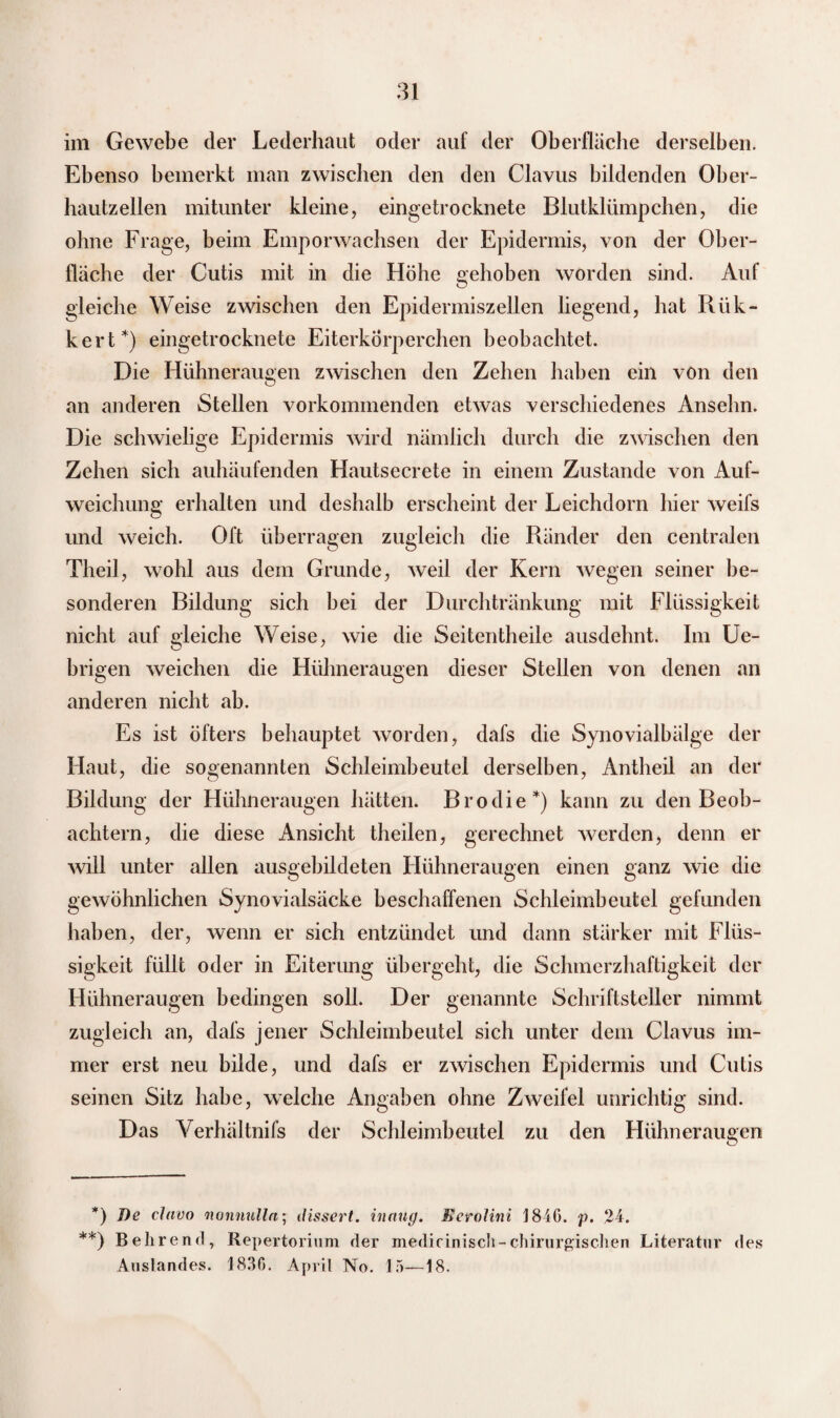 im Gewebe der Lederhaut oder auf der Oberfläche derselben. Ebenso bemerkt man zwischen den den Clavus bildenden Ober¬ hautzellen mitunter kleine, eingetrocknete Blutklümpchen, die ohne Frage, beim Emporwachsen der Epidermis, von der Ober¬ fläche der Cutis mit in die Höhe gehoben worden sind. Auf gleiche Weise zwischen den Epidermiszellen liegend, hat Rük- kert* **)) eingetrocknete Eiterkörperchen beobachtet. Die Hühneraugen zwischen den Zehen haben ein von den an anderen Stellen vorkommenden etwas verschiedenes Ansehn. Die schwielige Epidermis wird nämlich durch die zwischen den Zehen sich auhäufenden Hautsecrete in einem Zustande von Auf¬ weichung erhalten und deshalb erscheint der Leichdorn hier weifs und weich. Oft überragen zugleich die Ränder den centralen Theil, wohl aus dem Grunde, weil der Kern wegen seiner be¬ sonderen Bildung sich bei der Durchtränkung mit Flüssigkeit nicht auf gleiche Weise, wie die Seitentheile ausdehnt. Im Ue- brigen weichen die Hühneraugen dieser Stellen von denen an anderen nicht ab. Es ist öfters behauptet worden, dafs die Synovialbälge der Haut, die sogenannten Schleimbeutel derselben, Antheil an der Bildung der Hühneraugen hätten. Brodie*) kann zu den Beob¬ achtern, die diese Ansicht theilen, gerechnet werden, denn er will unter allen ausgebildeten Hühneraugen einen ganz wie die gewöhnlichen Synovialsäcke beschaffenen Schleimbeutel gefunden haben, der, wenn er sich entzündet und dann stärker mit Flüs¬ sigkeit füllt oder in Eiterung übergeht, die Schmerzhaftigkeit der Hühneraugen bedingen soll. Der genannte Schriftsteller nimmt zugleich an, dafs jener Schleimbeutel sich unter dem Clavus im¬ mer erst neu bilde, und dafs er zwischen Epidermis und Cutis seinen Sitz habe, welche Angaben ohne Zweifel unrichtig sind. Das Yerhältnifs der Schleimbeutel zu den Hühneraugen o *) De clavo nonnulln; <fissert. inaug. Ecrolini 1846. p. 24. **) Behrend, Repertorium der medicinisch-chirurgischen Literatur des Auslandes. 1836. April No. 15—18.