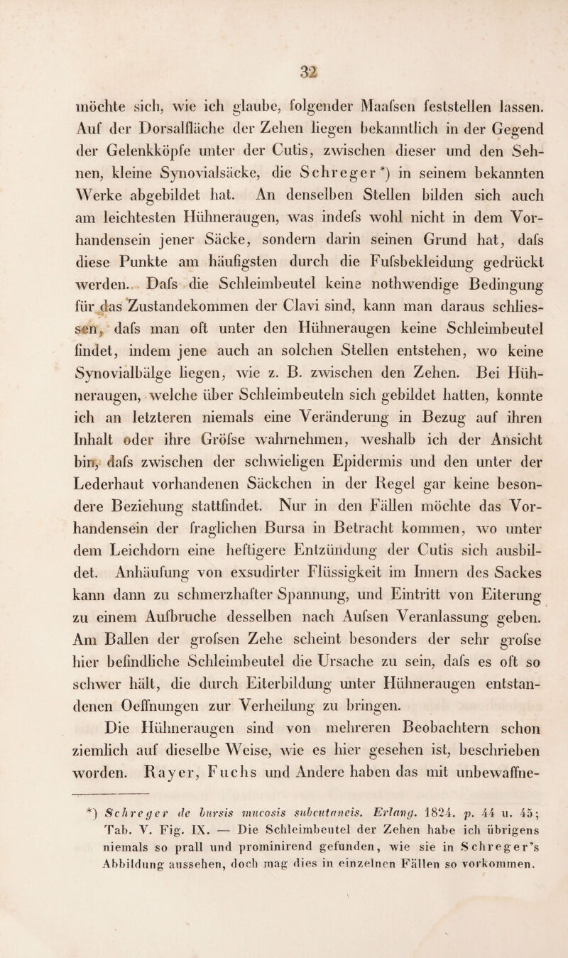möchte sich, wie ich glaube, folgender Maafsen feststellen lassen. Auf der Dorsalfläche der Zehen liegen bekanntlich in der Gegend der Gelenkköpfe unter der Cutis, zwischen dieser und den Seh¬ nen, kleine Synovialsäcke, die Schreger*) in seinem bekannten Werke abgebildet hat. An denselben Stellen bilden sich auch am leichtesten Hühneraugen, was indefs wohl nicht in dem Vor¬ handensein jener Säcke, sondern darin seinen Grund hat, dafs diese Punkte am häufigsten durch die Fufsbekleidung gedrückt werden. Dafs die Schleimbeutel keine nothwendige Bedingung für das Zustandekommen der Clavi sind, kann man daraus schlos¬ sen, dafs man oft unter den Hühneraugen keine Schleimbeutel findet, indem jene auch an solchen Stellen entstehen, wo keine Synovialbälge liegen, wie z. B. zwischen den Zehen. Bei Hüh¬ neraugen, welche über Schleimbeuteln sich gebildet hatten, konnte ich an letzteren niemals eine Veränderung in Bezug auf ihren Inhalt oder ihre GrÖfse wahrnehmen, weshalb ich der Ansicht bin, dafs zwischen der schwieligen Epidermis und den unter der Lederhaut vorhandenen Säckchen in der Regel gar keine beson¬ dere Beziehung stattfindet. Nur in den Fällen möchte das Vor¬ handensein der fraglichen Bursa in Betracht kommen, wo unter dem Leichdorn eine heftigere Entzündung der Cutis sich ausbil¬ det. Anhäufung von exsudirter Flüssigkeit im Innern des Sackes kann dann zu schmerzhafter Spannung, und Eintritt von Eiterung zu einem Aufbruche desselben nach Aufsen Veranlassung geben. Am Ballen der grofsen Zehe scheint besonders der sehr grofse hier befindliche Schleimbeutel die Ursache zu sein, dafs es oft so schwer hält, die durch Eiterbildung unter Hühneraugen entstan¬ denen Dehnungen zur Verheilung zu bringen. Die Hühneraugen sind von mehreren Beobachtern schon ziemlich auf dieselbe Weise, wie es hier gesehen ist, beschrieben worden. Ray er, Fuchs und Andere haben das mit unbewaffne- *) Schreger de hnrsis mucosis siihcntctneis. Erlang. 1824. p. 44 u. 45; Tab. Y. Fig. IX. — Die Sclileimbeutel der Zehen habe ich übrigens niemals so prall und prominirend gefunden, wie sie in Schreger’s Abbildung aussehen, doch mag dies in einzelnen Fällen so Vorkommen.