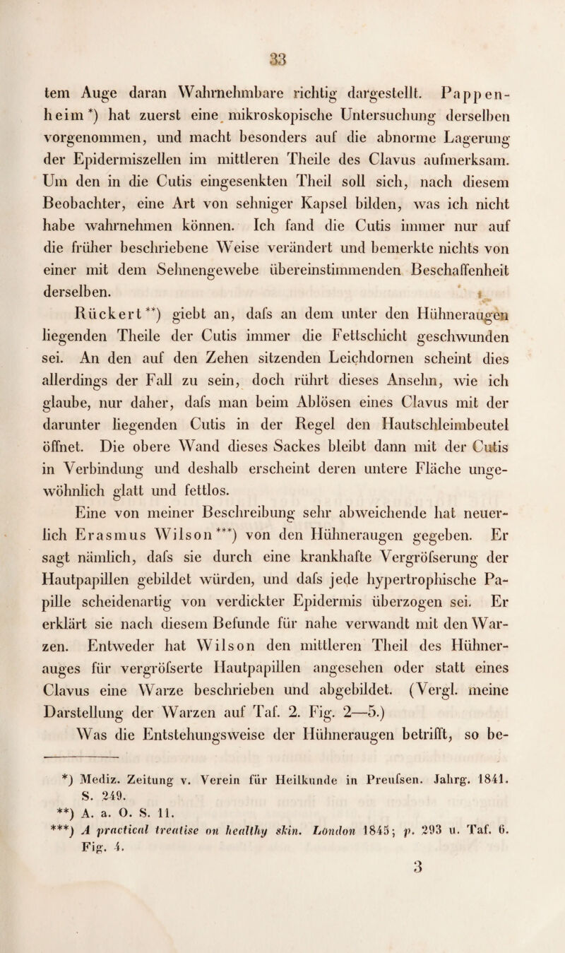 tem Auge daran Wahrnehmbare richtig dargestellt. Pappen- h eim *) hat zuerst eine mikroskopische Untersuchung derselben vorgenommen, und macht besonders auf die abnorme Lagerung der Epidermiszellen im mittleren Theile des Clavus aufmerksam. Um den in die Cutis eingesenkten Theil soll sich, nach diesem Beobachter, eine Art von seimiger Kapsel bilden, was ich nicht habe wahrnehmen können. Ich fand die Cutis immer nur auf die früher beschriebene Weise verändert und bemerkte nichts von einer mit dem Selmengewebe übereinstimmenden Beschaffenheit derselben. Rückert**) giebt an, dafs an dem unter den Hühneraugen liegenden Theile der Cutis immer die Fettschicht geschwunden sei. An den auf den Zehen sitzenden Leichdornen scheint dies allerdings der Fall zu sein, doch rührt dieses Anselm, wie ich glaube, nur daher, dafs man beim Ablösen eines Clavus mit der darunter liegenden Cutis in der Regel den Hautschleimbeutel öffnet. Die obere Wand dieses Sackes bleibt dann mit der Cutis in Verbindung und deshalb erscheint deren untere Fläche unge¬ wöhnlich glatt und fettlos. Eine von meiner Beschreibung sehr abweichende hat neuer¬ lich Erasmus Wilson***) von den Hühneraugen gegeben. Er sagt nämlich, dafs sie durch eine krankhafte Vergröfserung der Hautpapillen gebildet würden, und dafs jede hypertrophische Pa¬ pille scheidenartig von verdickter Epidermis überzogen sei. Er erklärt sie nach diesem Befunde für nahe verwandt mit den War¬ zen. Entweder hat Wilson den mittleren Theil des Hühner¬ auges für vergröfserte Hautpapillen angesehen oder statt eines Clavus eine Warze beschrieben und abgebildet. (Vergl. meine Darstellung der Warzen auf Taf. 2. Fig. 2—5.) Was die Entstehungsweise der Hühneraugen betrifft, so be- *) Mediz. Zeitung v. Verein für Heilkunde in Preufsen. Jalirg. 1841. S. 249. **) A. a. O. 8. 11. ***) A practical treatise on healthy skin. London 1845; p. 293 u. Taf. 6. Fig. 4. 3