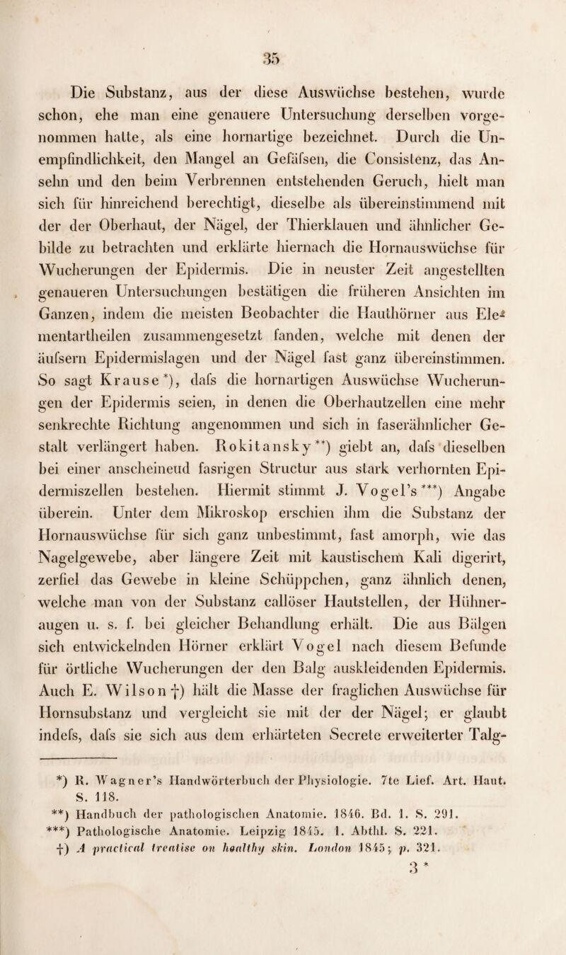Die Substanz, aus der diese Auswüchse bestehen, wurde schon, ehe man eine genauere Untersuchung derselben Vorge¬ nommen hatte, als eine hornartige bezeichnet. Durch die Un¬ empfindlichkeit, den Mangel an Gefäfsen, die Consistenz, das An¬ selm und den beim Verbrennen entstehenden Geruch, hielt man sich für hinreichend berechtigt, dieselbe als übereinstimmend mit der der Oberhaut, der Nägel, der Thierklauen und ähnlicher Ge¬ bilde zu betrachten und erklärte hiernach die Hornauswüchse für Wucherungen der Epidermis. Die in neuster Zeit angestellten genaueren Untersuchungen bestätigen die früheren Ansichten im Ganzen, indem die meisten Beobachter die Hauthörner aus Eie1 mentartheilen zusammengesetzt fanden, welche mit denen der äufsern Epidermislagen und der Nägel fast ganz übereinstimmen. So sagt Krause*), dafs die hornartigen Auswüchse Wucherun¬ gen der Epidermis seien, in denen die Oberhautzellen eine mehr senkrechte Richtung angenommen und sich in faserähnlicher Ge¬ stalt verlängert haben. Rokitansky**) giebt an, dafs dieselben bei einer anscheineud fasrigen Structur aus stark verhornten Epi- dermiszellen bestehen. Hiermit stimmt J. Vogel’s***) Angabe überein. Unter dem Mikroskop erschien ihm die Substanz der Hornauswüchse für sich ganz unbestimmt, fast amorph, wie das Nagelgewehe, aber längere Zeit mit kaustischem Kali digerirt, zerfiel das Gewebe in kleine Schüppchen, ganz ähnlich denen, welche man von der Substanz callöser Hautstellen, der Hühner¬ augen u. s. f. bei gleicher Behandlung erhält. Die aus Bälgen sich entwickelnden Hörner erklärt Vogel nach diesem Befunde für örtliche Wucherungen der den Balg auskleidenden Epidermis. Auch E. Wilson f) hält die Masse der fraglichen Auswüchse für Hornsubstanz und vergleicht sie mit der der Nägel; er glaubt indefs, dafs sie sich aus dem erhärteten Secrete erweiterter Talg- *) R. Wagner’s Handwörterbuch der Physiologie. 7te Lief. Art. Haut. S. 118. **) Handbuch der pathologischen Anatomie. 1846. Bd. 1. S. 291. ***) Pathologische Anatomie. Leipzig 1845. 1. Abthl. S. 221. -J-) A praclical Irentise on hoalthy skin. London 1845; p. 321. 3 *