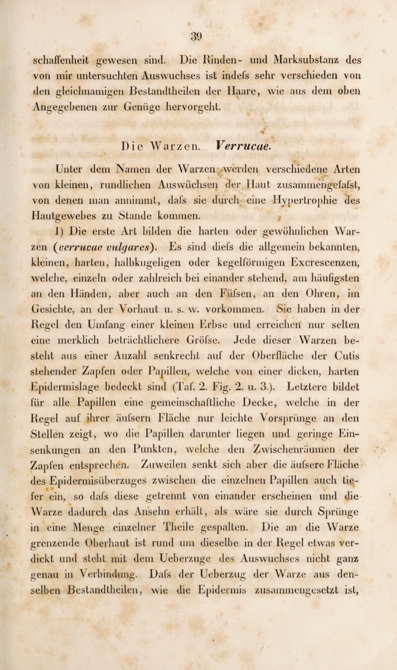 schaffenheit gewesen sind. Die Rinden- und Marksubstanz des von mir untersuchten Auswuchses ist indefs sehr verschieden von den gleichnamigen Bestandteilen der Haare, wie aus dem oben Angegebenen zur Genüge hervorgeht. Die Warze n. Verrucae. Unter dem Namen der Warzen werden verschiedene Arten • ■ - .'f'” von kleinen, rundlichen Auswüchsen der Haut zusammengefafst, von denen man annimmt, dafs sie durch eine Hypertrophie des Hautgewehes zu Stande kommen. 1) Die erste Art bilden die harten oder gewöhnlichen War¬ zen (verrucac vulgares). Es sind diefs die allgemein bekannten, kleinen, harten, halbkugeligen oder kegelförmigen Excrescenzen, welche, einzeln oder zahlreich bei einander stehend, am häufigsten an den Händen, aber auch an den Füfsen, an den Ohren, im Gesichte, an der Vorhaut u. s. w. Vorkommen. Sie haben in der Regel den Umfang einer kleinen Erbse und erreichen nur selten eine merklich beträchtlichere Gröfse. Jede dieser Warzen be¬ steht aus einer Anzahl senkrecht auf der Oberfläche der Cutis stehender Zapfen oder Papillen, welche von einer dicken, harten Epidermislage bedeckt sind (Taf. 2. Fig. 2. u. 3.). Letztere bildet für alle Papillen eine gemeinschaftliche Decke, welche in der Regel auf ihrer äufsern Fläche nur leichte Vorsprünge an den Stellen zeigt, wo die Papillen darunter liegen und geringe Ein¬ senkungen an den Punkten, welche den Zwischenräumen der Zapfen entsprechen. Zuweilen senkt sich aber die äufsere Fläche des Epidermisüberzuges zwischen die einzelnen Papillen auch tie¬ fer ein, so dafs diese getrennt von einander erscheinen und die Warze dadurch das Ansehn erhält, als wäre sie durch Sprünge in eine Menge einzelner Theile gespalten. Die an die Warze grenzende Oberhaut ist rund um dieselbe in der Regel etwas ver¬ dickt und steht mit dem Ueberzuge des Auswuchses nicht ganz genau in Verbindung. Dafs der Ueberzug der Warze aus den¬ selben Bestandteilen, wie die Epidermis zusammengesetzt ist,