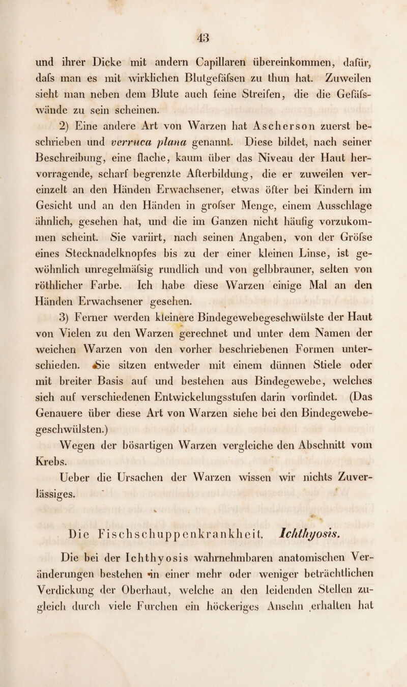 und ihrer Dicke mit andern Capillaren Übereinkommen, dafür, dafs man es mit wirklichen Blutgefäfsen zu thun hat. Zuweilen sieht man neben dem Blute auch feine Streifen, die die Gefäfs- wände zu sein scheinen. 2) Eine andere Art von Warzen hat Ascherson zuerst be¬ schrieben und verruca plana genannt. Diese bildet, nach seiner Beschreibung, eine flache, kaum über das Niveau der Haut her¬ vorragende, scharf begrenzte Afterbildung, die er zuweilen ver¬ einzelt an den Händen Erwachsener, etwas öfter bei Kindern im Gesicht und an den Händen in grofser Menge, einem Ausschläge ähnlich, gesehen hat, und die im Ganzen nicht häufig vorzukom¬ men scheint. Sie variirt, nach seinen Angaben, von der Gröfse eines Stecknadelknopfes bis zu der einer kleinen Linse, ist ge¬ wöhnlich unregelmäfsig rundlich und von gelbbrauner, selten von röthlicher Farbe. Ich habe diese Warzen einige Mal an den Händen Erwachsener gesehen. 3) Ferner werden kleinere Bindegewebegeschwülste der Haut von Vielen zu den Warzen gerechnet und unter dem Namen der weichen Warzen von den vorher beschriebenen Formen unter¬ schieden. «Sie sitzen entweder mit einem dünnen Stiele oder mit breiter Basis auf und bestehen aus Bindegewebe, welches sich auf verschiedenen Entwickelungsstufen darin vorfindet. (Das Genauere über diese Art von Warzen siehe bei den Bindegewebe¬ geschwülsten.) Wegen der bösartigen Warzen vergleiche den Abschnitt vom Krebs. Ueber die Ursachen der Warzen wissen wir nichts Zuver¬ lässiges. Die Fisch schupp enkrankheit. Ichthyosis. Die bei der Ichthyosis wahrnehmbaren anatomischen Ver¬ änderungen bestehen ün einer mehr oder weniger beträchtlichen Verdickung der Oberhaut, welche an den leidenden Stellen zu¬ gleich durch viele Furchen ein höckeriges Ansehn erhalten hat