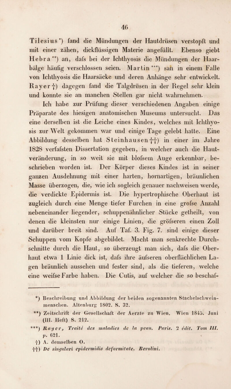 Tilesius*) fand die Mündungen der Hautdrüsen verstopft und mit einer zähen, dickflüssigen Materie angefüllt. Ebenso giebt Hebra**) an, dafs bei der Ichthyosis die Mündungen der Haar¬ bälge häufig verschlossen seien. Martin***) sah in einem Falle von Ichthyosis die Haarsäcke und deren Anhänge sehr entwickelt. Ray er f) dagegen fand die Talgdrüsen in der Regel sehr klein und konnte sie an manchen Stellen gar nicht wahrnehmen. Ich habe zur Prüfung dieser verschiedenen Angaben einige Präparate des hiesigen anatomischen Museums untersucht. Das eine derselben ist die Leiche eines Kindes, welches mit Ichthyo¬ sis zur Welt gekommen war und einige Tage gelebt hatte. Eine Abbildung desselben hat Steinhausen ff) in einer im Jahre 1828 verfafsten Dissertation gegeben, in welcher auch die Haut¬ veränderung, in so weit sie mit blofsem Auge erkennbar, be¬ schrieben worden ist. Der Körper dieses Kindes ist in seiner ganzen Ausdehnung mit einer harten, hornartigen, bräunlichen Masse überzogen, die, wie ich sogleich genauer nachweisen werde, die verdickte Epidermis ist. Die hypertrophische Oberhaut ist zugleich durch eine Menge tiefer Furchen in eine grofse Anzahl nebeneinander liegender, schuppenähnlicher Stücke getheilt, von denen die kleinsten nur einige Linien, die gröfseren einen Zoll und darüber breit sind. Auf Taf. 3. Fig. 7. sind einige dieser Schuppen vom Kopfe abgebildet. Macht man senkrechte Durch¬ schnitte durch die Flaut, so überzeugt man sich, dafs die Ober¬ haut etwa 1 Linie dick ist, dafs ihre äufseren oberflächlichen La¬ gen bräunlich aussehen und fester sind, als die tieferen, welche eine weifse Farbe haben. Die Cutis, auf welcher die so beschaf- *) Beschreibung und Abbildung der beiden sogenannten Stachelschwein- menschen. Altenburg 1802. S. 32. **) Zeitschrift der Gesellschaft der Aerzte zu Wien. Wien 1845. Juni (III. Heft) S. 212. ***) Ray er, Traite des malndies de ln penn. Paris. 2 cdit. Tom III. p. 621. f) A. demselben O. -f-f) De shigulari epidermidis dcforniilnte. Rerolini.