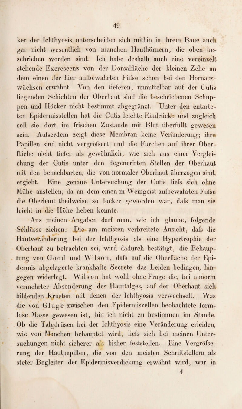 ker der Ichthyosis unterscheiden sich mithin in ihrem Baue auch gar nicht wesentlich von manchen Hauthörnern, die oben be¬ schrieben worden sind. Ich habe deshalb auch eine vereinzelt stehende Excresccnz von der Dorsalfläche der kleinen Zehe an dem einen der hier aufbewahrten Füfse schon bei den Hornaus¬ wüchsen erwähnt. Von den tieferen, unmittelbar auf der Cutis liegenden Schichten der Oberhaut sind die beschriebenen Schup¬ pen und Höcker nicht bestimmt abgegränzt. Unter den entarte¬ ten Epidermisstellen hat die Cutis leichte Eindrücke und zugleich soll sie dort im frischen Zustande mit Blut überfüllt gewesen sein. Aufserdem zeigt diese Membran keine Veränderung; ihre Papillen sind nicht vergröfsert und die Furchen auf ihrer Ober¬ fläche nicht tiefer als gewöhnlich, wie sich aus einer Verglei¬ chung der Cutis unter den degenerirten Stellen der Oberhaut mit den benachbarten, die von normaler Oberhaut überzogen sind, ergiebt. Eine genaue Untersuchung der Cutis liefs sich ohne Mühe anstellen, da an dem einen in Weingeist aufbewahrten Fufse die Oberhaut theilweise so locker geworden war, dafs man sie leicht in die Höhe heben konnte. Aus meinen Angaben darf man, wie ich glaube, folgende Schlüsse ziehen: Die am meisten verbreitete Ansicht, dafs die Hautveränderung hei der Ichthyosis als eine Hypertrophie der Oberhaut zu betrachten sei, wird dadurch bestätigt, die Behaup¬ tung von Good und Wilson, dafs auf die Oberfläche der Epi¬ dermis abgelagerte krankhafte Secrete das Leiden bedingen, hin¬ gegen widerlegt. Wilson hat wohl ohne Frage die, bei abnorm vermehrter Absonderung des Hauttalges, auf der Oberhaut sich bildenden Krusten mit denen der Ichthyosis verwechselt. Was die von Gluge zwischen den Epidermiszellen beobachtete form¬ lose Masse gewesen ist, bin ich nicht zu bestimmen im Stande. Ob die Talgdrüsen bei der Ichthyosis eine Veränderung erleiden, wie von Manchen behauptet wird, liefs sich bei meinen Unter¬ suchungen nicht sicherer als bisher feststellen. Eine Vergröfse- rung der Hautpapillen, die von den meisten Schriftstellern als steter Begleiter der Epidermisverdickung erwähnt wird, war in 4