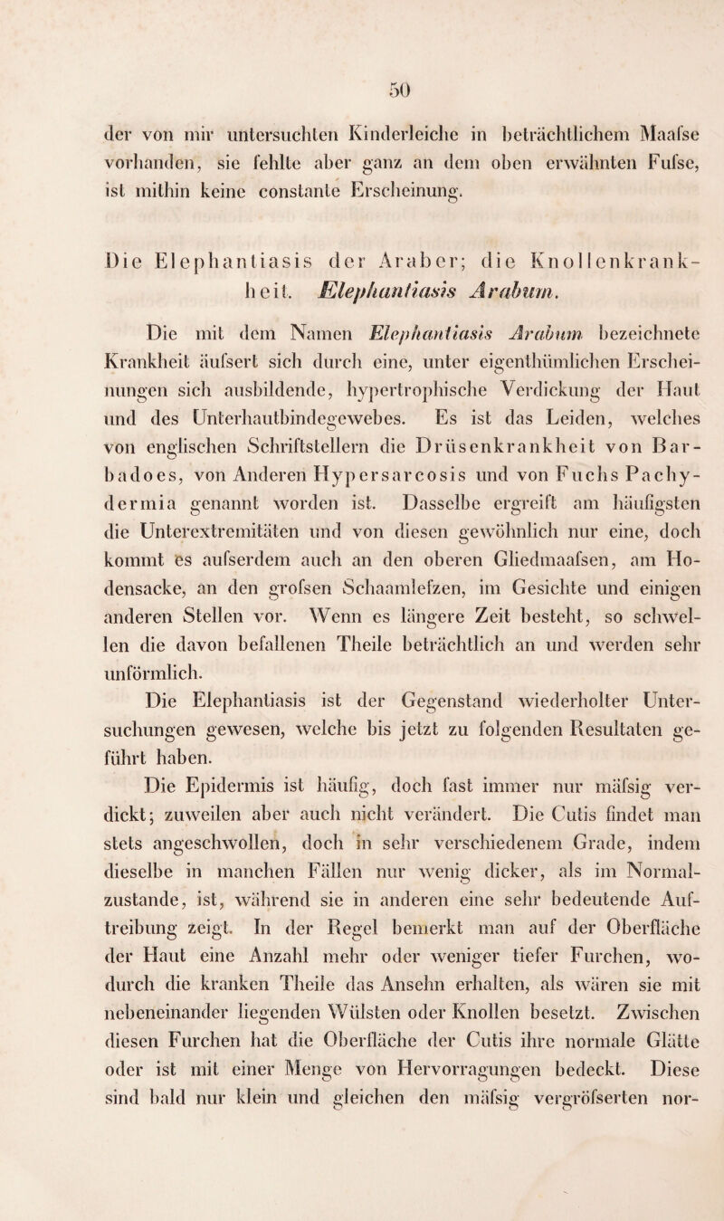 der von mir untersuchten Kinderleiche in beträchtlichem Maafse vorhanden, sie fehlte aber ganz an dem oben erwähnten Fufse, ist mithin keine constante Erscheinung, D i e E1 e p h a n t i a s i s der Araber; die Knolle n krank- heit. Elephantiasis Arahum. Die mit dem Namen Elephantiasis Arahum bezeichnete Krankheit äufsert sich durch eine, unter eigenthümlichen Erschei¬ nungen sich ausbildende, hypertrophische Verdickung der Haut und des Unterhautbindegewebes. Es ist das Leiden, welches von englischen Schriftstellern die Drüsenkrankheit von Bar- badoes, von Anderen Hypersarcosis und von Fuchs Pachy- dermia genannt worden ist. Dasselbe ergreift am häufigsten die Unterextremitäten und von diesen gewöhnlich nur eine, doch kommt es aufserdem auch an den oberen Gliedmaafsen, am Ho¬ densacke, an den grofsen Schaamlefzen, im Gesichte und einigen anderen Stellen vor. Wenn es längere Zeit besteht, so schwel¬ len die davon befallenen Theile beträchtlich an und werden sehr unförmlich. Die Elephantiasis ist der Gegenstand wiederholter Unter¬ suchungen gewesen, welche bis jetzt zu folgenden Resultaten ge¬ führt haben. Die Epidermis ist häufig, doch fast immer nur mäfsig ver¬ dickt; zuweilen aber auch nicht verändert. Die Cutis findet man stets angeschwollen, doch in sehr verschiedenem Grade, indem dieselbe in manchen Fällen nur wenig dicker, als im Normal¬ zustände, ist, während sie in anderen eine sehr bedeutende Auf¬ treibung zeigt» In der Regel bemerkt man auf der Oberfläche der Flaut eine Anzahl mehr oder weniger tiefer Furchen, wo¬ durch die kranken Theile das Ansehn erhalten, als wären sie mit nebeneinander liegenden Wülsten oder Knollen besetzt. Zwischen diesen Furchen hat die Oberfläche der Cutis ihre normale Glätte oder ist mit einer Menge von Hervorragungen bedeckt. Diese sind bald nur klein und gleichen den mäfsig vergröfserten nor-