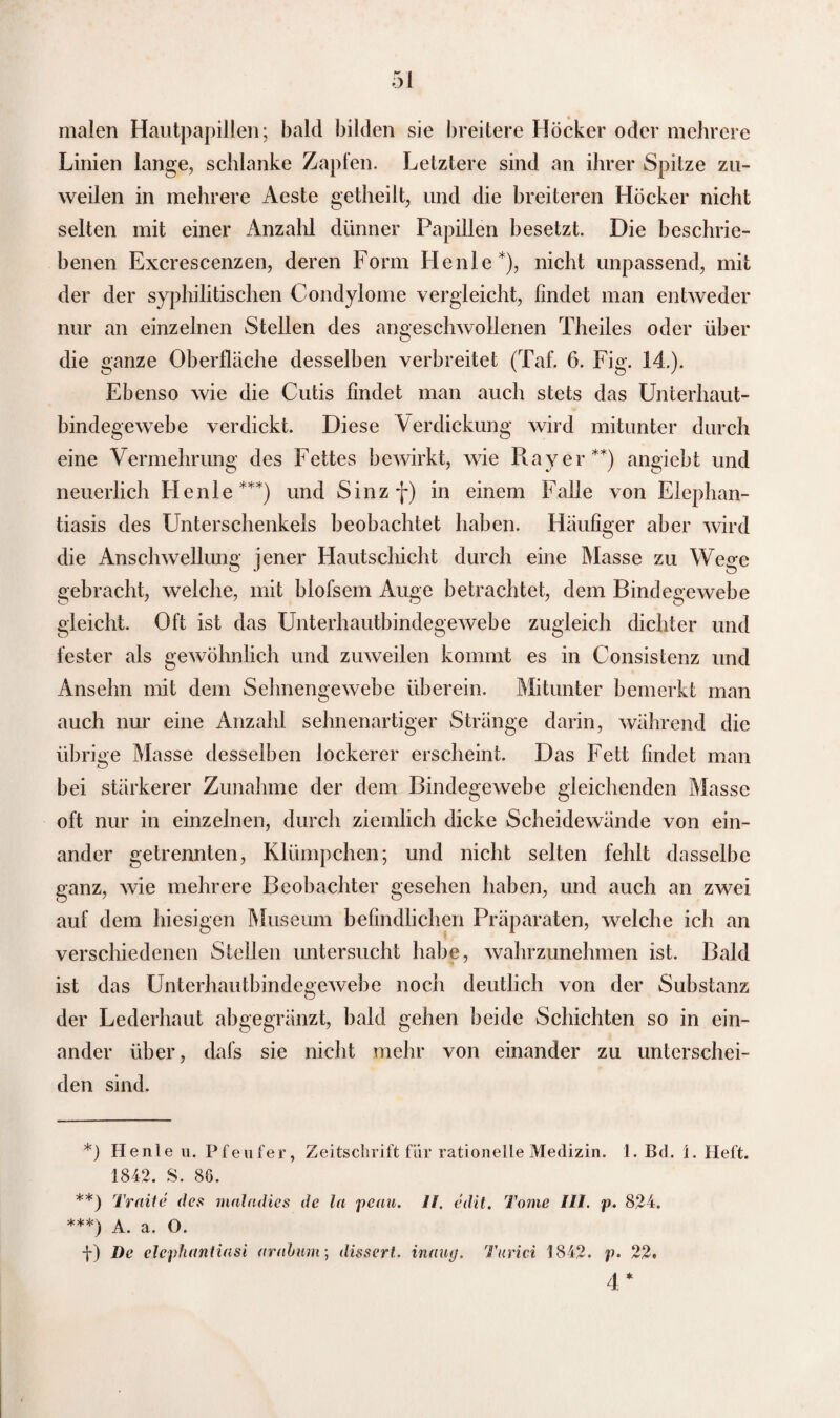 malen Hautpapillen; bald bilden sie breitere Höcker oder mehrere Linien lange, schlanke Zapfen. Letztere sind an ihrer Spitze zu¬ weilen in mehrere Aeste getheilt, und die breiteren Höcker nicht selten mit einer Anzahl dünner Papillen besetzt. Die beschrie¬ benen Excrescenzen, deren Form He nie*), nicht unpassend, mit der der syphilitischen Condylome vergleicht, findet man entweder nur an einzelnen Stellen des angeschwollenen Theiles oder über die ganze Oberfläche desselben verbreitet (Taf. 6. Fig. 14.). Ebenso wie die Cutis findet man auch stets das Unterhaut¬ bindegewebe verdickt. Diese Verdickung wird mitunter durch eine Vermehrung des Fettes bewirkt, wie Ray er**) angiebt und neuerlich He nie***) und Sinzf) in einem Falle von Elephan¬ tiasis des Unterschenkels beobachtet haben. Häufiger aber wird die Anschwellung jener Hautschicht durch eine Masse zu Wege gebracht, welche, mit blofsem Auge betrachtet, dem Bindegewebe gleicht. Oft ist das Unterhautbindegewebe zugleich dichter und fester als gewöhnlich und zuweilen kommt es in Consistenz und Ansehn mit dem Sehnengewebe überein. Mitunter bemerkt man auch nur eine Anzahl sehnenartiger Stränge darin, während die übrige Masse desselben lockerer erscheint. Das Fett findet man bei stärkerer Zunahme der dem Bindegewebe gleichenden Masse oft nur in einzelnen, durch ziemlich dicke Scheidewände von ein¬ ander getrennten, Klümpchen; und nicht selten fehlt dasselbe ganz, wie mehrere Beobachter gesehen haben, und auch an zwei auf dem hiesigen Museum befindlichen Präparaten, welche ich an verschiedenen Stellen untersucht habe, wahrzunehmen ist. Bald ist das Unterhautbindegewebe noch deutlich von der Substanz der Lederhaut abgegränzt, bald gehen beide Schichten so in ein¬ ander über, dafs sie nicht mehr von einander zu unterschei¬ den sind. *) Henle u. Pfeufer, Zeitschrift für rationelle Medizin. 1. Bd. 1. Heft. 1842. S. 86. **) Tratte des maladies de In peau. II. edit. Tome III. p. 824. ***) A. a. O. f) De elephantiasi aralum; dissert. inaug. Turici 1842. p- 22. 4 *