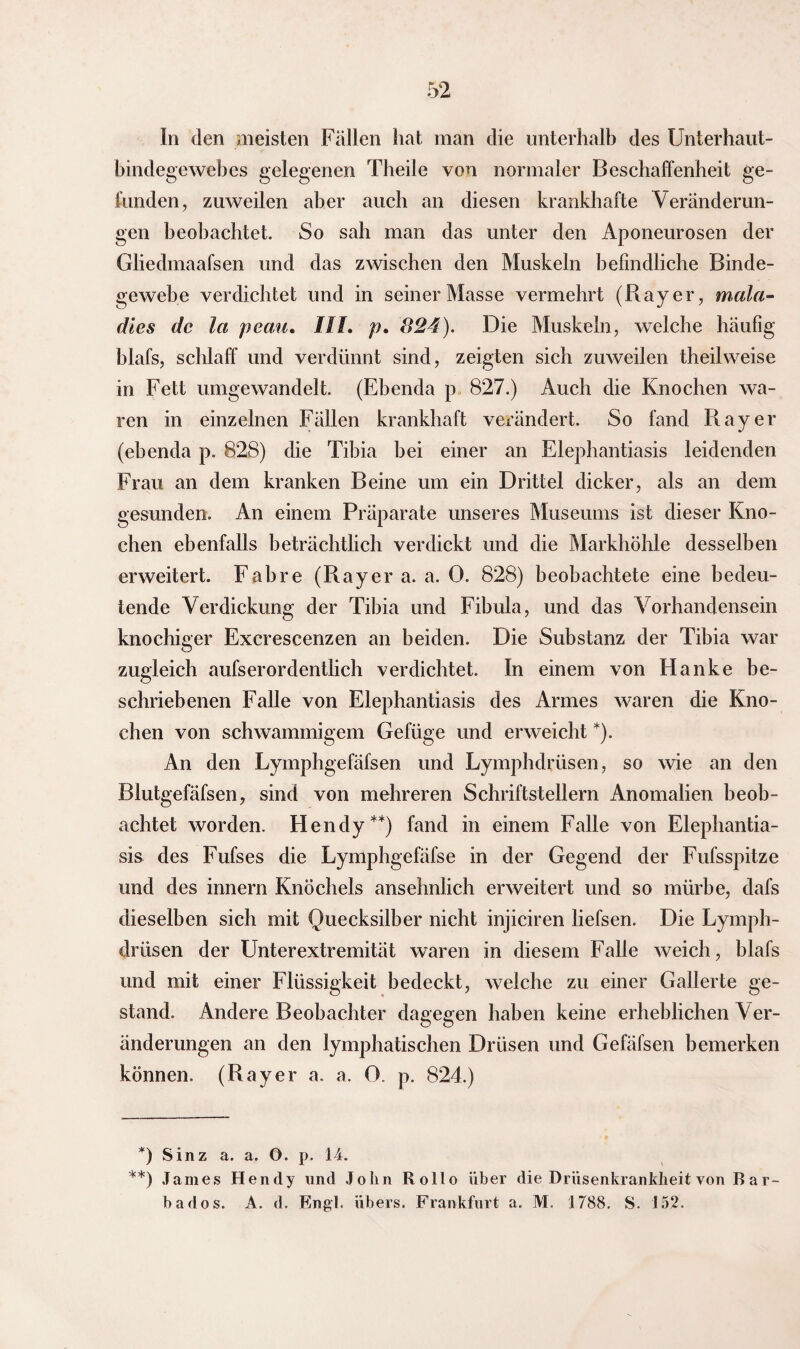 In den meisten Fällen hat man die unterhalb des Unterhaut¬ bindegewebes gelegenen Theile von normaler Beschaffenheit ge¬ funden, zuweilen aber auch an diesen krankhafte Veränderun¬ gen beobachtet. So sah man das unter den Aponeurosen der Gliedmaafsen und das zwischen den Muskeln befindliche Binde¬ gewebe verdichtet und in seiner Masse vermehrt (Ray er, mala- dies de la peau. III. p, 824). Die Muskeln, welche häufig hlafs, schlaff und verdünnt sind, zeigten sich zuweilen theilweise in Fett umgewandelt. (Ebenda p 827.) Auch die Knochen wa¬ ren in einzelnen Fällen krankhaft verändert. So fand Ray er (ebenda p. 828) die Tibia bei einer an Elephantiasis leidenden Frau an dem kranken Beine um ein Drittel dicker, als an dem gesunden. An einem Präparate unseres Museums ist dieser Kno¬ chen ebenfalls beträchtlich verdickt und die Markhöhle desselben erweitert. Fab re (Ray er a. a. 0. 828) beobachtete eine bedeu¬ tende Verdickung der Tibia und Fibula, und das Vorhandensein knochiger Excrescenzen an beiden. Die Substanz der Tibia war zugleich aufserordentlich verdichtet. In einem von Hanke be¬ schriebenen Falle von Elephantiasis des Armes waren die Kno¬ chen von schwammigem Gefüge und erweicht *). An den Lymphgefäfsen und Lymphdrüsen, so wie an den Blutgefäfsen, sind von mehreren Schriftstellern Anomalien beob¬ achtet worden. Hendy**) fand in einem Falle von Elephantia¬ sis des Fufses die Lymphgefäfse in der Gegend der Fufsspitze und des innern Knöchels ansehnlich erweitert und so mürbe, dafs dieselben sich mit Quecksilber nicht injiciren liefsen. Die Lymph¬ drüsen der Unterextremität waren in diesem Falle weich, hlafs und mit einer Flüssigkeit bedeckt, welche zu einer Gallerte ge¬ stand. Andere Beobachter dagegen haben keine erheblichen Ver¬ änderungen an den lymphatischen Drüsen und Gefäfsen bemerken können. (Rayer a. a. 0. p. 824.) *) Sinz a. a. O. p. 14. **) James Hendy und John Rollo über die Drüsenkrankheit von Bar¬ bados. A. d. Engl, übers. Frankfurt a. M. 1788. S. 152.