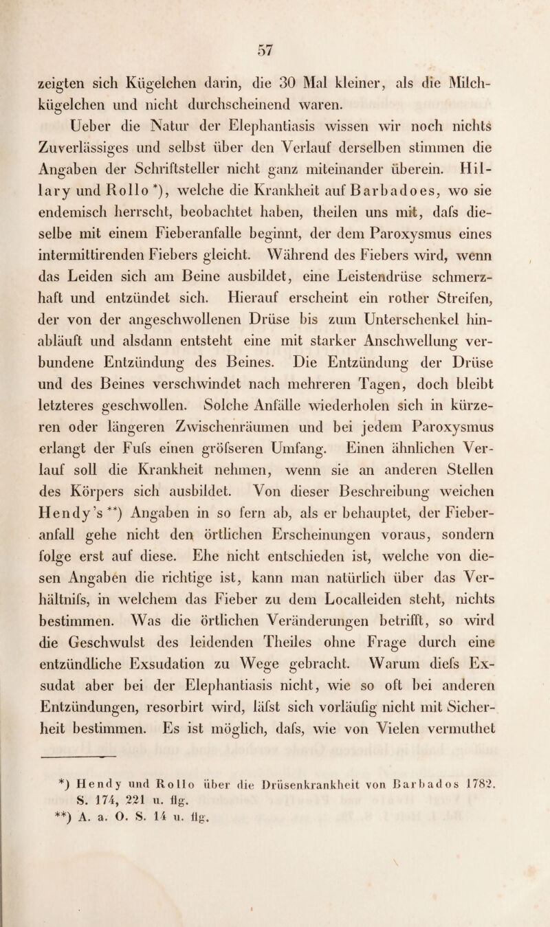 zeigten sich Kügelchen darin, die 30 Mal kleiner, als die Milch¬ kügelchen und nicht durchscheinend waren. Ueber die Natur der Elephantiasis wissen wir noch nichts Zuverlässiges und selbst über den Verlauf derselben stimmen die Angaben der Schriftsteller nicht ganz miteinander überein. Hil¬ lary und Rollo *), welche die Krankheit auf Barbadoes, wo sie endemisch herrscht, beobachtet haben, theilen uns mit, dafs die¬ selbe mit einem Fieberanfalle beginnt, der dem Paroxysmus eines intermittirenden Fiebers gleicht. Während des Fiebers wird, wenn das Leiden sich am Beine ausbildet, eine Leistendrüse schmerz¬ haft und entzündet sich. Hierauf erscheint ein rother Streifen, der von der angeschwollenen Drüse bis zum Unterschenkel hin¬ abläuft und alsdann entsteht eine mit starker Anschwellung ver¬ bundene Entzündung des Beines. Die Entzündung der Drüse und des Beines verschwindet nach mehreren Tagen, doch bleibt letzteres geschwollen. Solche Anfälle wiederholen sich in kürze¬ ren oder längeren Zwischenräumen und bei jedem Paroxysmus erlangt der Fufs einen gröfseren Umfang. Einen ähnlichen Ver¬ lauf soll die Krankheit nehmen, wenn sie an anderen Stellen des Körpers sich ausbildet. Von dieser Beschreibung weichen Hendy’s**) Angaben in so fern ab, als er behauptet, der Fieber¬ anfall gehe nicht den örtlichen Erscheinungen voraus, sondern folge erst auf diese. Ehe nicht entschieden ist, welche von die¬ sen Angaben die richtige ist, kann man natürlich über das Ver- hältnifs, in welchem das Fieber zu dem Localleiden steht, nichts bestimmen. Was die Örtlichen Veränderungen betrifft, so wird die Geschwulst des leidenden Theiles ohne Frage durch eine entzündliche Exsudation zu Wege gebracht. Warum diefs Ex¬ sudat aber bei der Elephantiasis nicht, wie so oft bei anderen Entzündungen, resorbirt wird, läfst sich vorläufig nicht mit Sicher¬ heit bestimmen. Es ist möglich, dafs, wie von Vielen vermuthet *) Hendy und Rollo über die Drüsenkrankheit von Barbados 1782. S. 174, 221 u. 11g. **) A. a. O. S. 14 u. 11g.