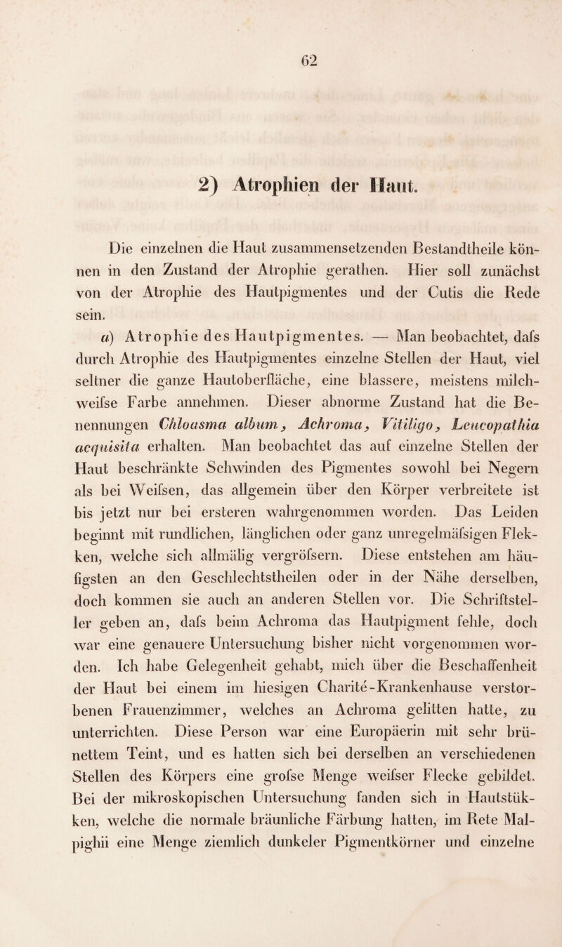 f>2 2) Atrophien der Haut. Die einzelnen die Haut zusammensetzenden Bestandteile kön¬ nen in den Zustand der Atrophie geraten. Hier soll zunächst von der Atrophie des Hautpigmentes und der Cutis die Rede sein. ä) Atrophie des Hautpigmentes. — Man beobachtet, dafs durch Atrophie des Hautpigmentes einzelne Stellen der Haut, viel seltner die ganze Hautoberfläche, eine blässere, meistens milch- weifse Farbe annehmen. Dieser abnorme Zustand hat die Be¬ nennungen Chloasma album., Achroma , Vitiligo, Leucopathia acquisita erhalten. Man beobachtet das auf einzelne Stellen der Haut beschränkte Schwinden des Pigmentes sowohl bei Negern als bei Weifsen, das allgemein über den Körper verbreitete ist bis jetzt nur bei ersteren wahrgenommen worden. Das Leiden beginnt mit rundlichen, länglichen oder ganz unregelmäfsigen Flek- ken, welche sich allmälig vergröfsern. Diese entstehen am häu¬ figsten an den Geschlechtstheilen oder in der Nähe derselben, doch kommen sie auch an anderen Stellen vor. Die Schriftstel¬ ler geben an, dafs beim Achroma das Hautpigment fehle, doch war eine genauere Untersuchung bisher nicht vorgenommen wor¬ den. Ich habe Gelegenheit gehabt, mich über die Beschaffenheit der Haut hei einem im hiesigen Charite-Krankenhause verstor¬ benen Frauenzimmer, welches an Achroma gelitten hatte, zu unterrichten. Diese Person war eine Europäerin mit sehr brü¬ nettem Teint, und es hatten sich bei derselben an verschiedenen Stellen des Körpers eine grofse Menge weifser Flecke gebildet. Bei der mikroskopischen Untersuchung fanden sich in Hautstük- ken, welche die normale bräunliche Färbung hatten, im Rete Mal- pighii eine Menge ziemlich dunkelet* Pigmentkörner und einzelne