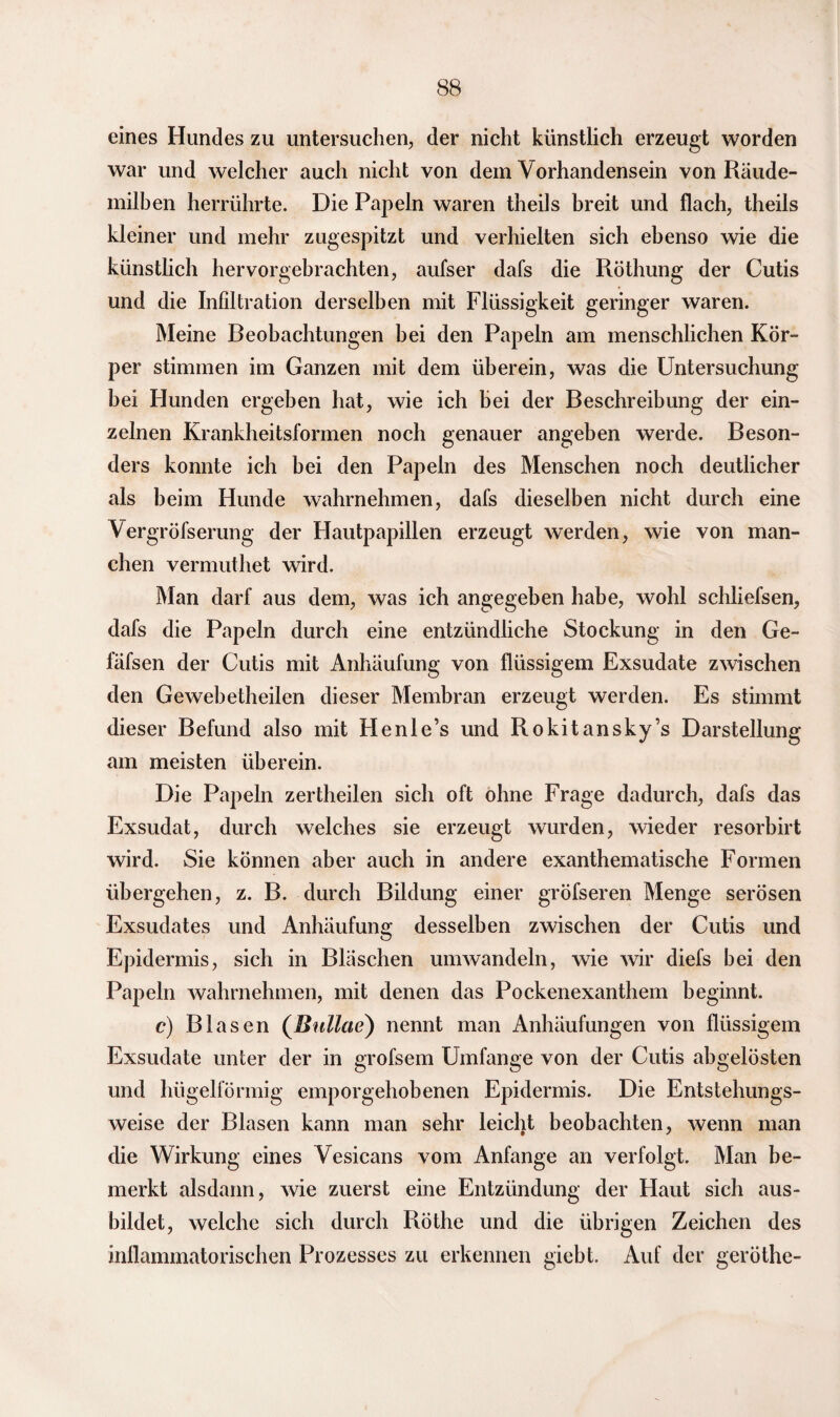 eines Hundes zu untersuchen, der nicht künstlich erzeugt worden war und welcher auch nicht von dein Vorhandensein von Räude¬ milben herrührte. Die Papeln waren theils breit und flach, theils kleiner und mehr zugespitzt und verhielten sich ebenso wie die künstlich hervorgebrachten, aufser dafs die Röthung der Cutis und die Infiltration derselben mit Flüssigkeit geringer waren. Meine Beobachtungen bei den Papeln am menschlichen Kör¬ per stimmen im Ganzen mit dem überein, was die Untersuchung bei Hunden ergeben hat, wie ich hei der Beschreibung der ein¬ zelnen Krankheitsformen noch genauer angeben werde. Beson¬ ders konnte ich bei den Papeln des Menschen noch deutlicher als heim Hunde wahrnehmen, dafs dieselben nicht durch eine Vergröfserung der Hautpapillen erzeugt werden, wie von man¬ chen vermuthet wird. Man darf aus dem, was ich angegeben habe, wohl schliefsen, dafs die Papeln durch eine entzündliche Stockung in den Ge- fäfsen der Cutis mit Anhäufung von flüssigem Exsudate zwischen den Gewebetheilen dieser Membran erzeugt werden. Es stimmt dieser Befund also mit Henle’s und Rokitansky’s Darstellung am meisten überein. Die Papeln zertheilen sich oft ohne Frage dadurch, dafs das Exsudat, durch welches sie erzeugt wurden, wieder resorbirt wird. Sie können aber auch in andere exanthematische Formen übergehen, z. B. durch Bildung einer gröfseren Menge serösen Exsudates und Anhäufung desselben zwischen der Cutis und Epidermis, sich in Bläschen umwandeln, wie wir diefs bei den Papeln wahrnehmen, mit denen das Pockenexanthem beginnt. c) Blasen (Bullae) nennt man Anhäufungen von flüssigem Exsudate unter der in grofsem Umfange von der Cutis ahgelösten und hügelförmig emporgehobenen Epidermis. Die Entstehungs¬ weise der Blasen kann man sehr leicht beobachten, wenn man die Wirkung eines Vesicans vom Anfänge an verfolgt. Man be¬ merkt alsdann, wie zuerst eine Entzündung der Haut sich aus¬ bildet, welche sich durch Rothe und die übrigen Zeichen des inflammatorischen Prozesses zu erkennen giebt. Auf der geröthe-