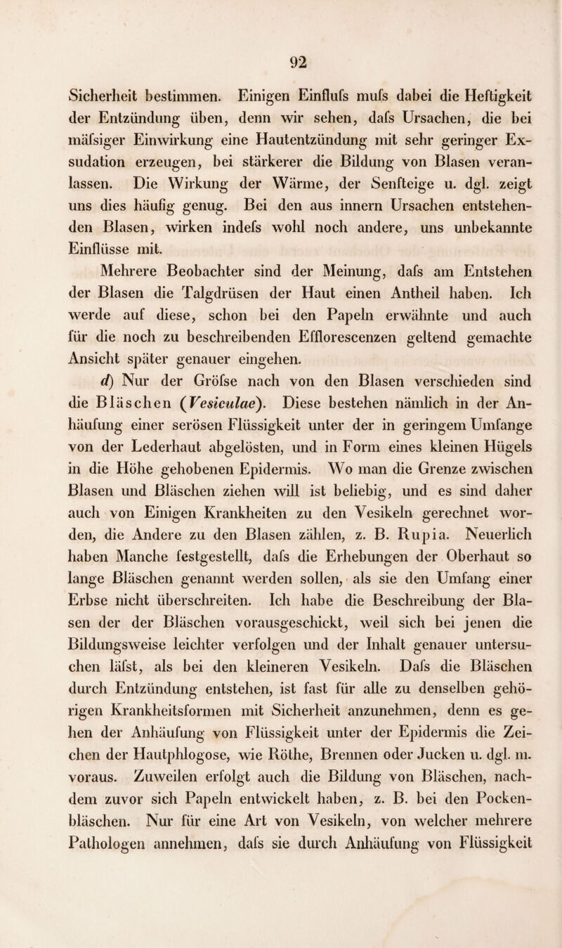 Sicherheit bestimmen. Einigen Einflufs mufs dabei die Heftigkeit der Entzündung üben, denn wir sehen, dafs Ursachen, die bei mäfsiger Einwirkung eine Hautentzündung mit sehr geringer Ex¬ sudation erzeugen, bei stärkerer die Bildung von Blasen veran¬ lassen. Die Wirkung der Wärme, der Senfteige u. dgl. zeigt uns dies häufig genug. Bei den aus innern Ursachen entstehen¬ den Blasen, wirken indefs wohl noch andere, uns unbekannte Einflüsse mit. Mehrere Beobachter sind der Meinung, dafs am Entstehen der Blasen die Talgdrüsen der Haut einen Antheil haben. Ich werde auf diese, schon bei den Papeln erwähnte und auch für die noch zu beschreibenden Efflorescenzen geltend gemachte Ansicht später genauer eingehen. d) Nur der Gröfse nach von den Blasen verschieden sind die Bläschen (Vesiculae). Diese bestehen nämlich in der An¬ häufung einer serösen Flüssigkeit unter der in geringem Umfange von der Lederhaut abgelösten, und in Form eines kleinen Hügels in die Höhe gehobenen Epidermis. Wo man die Grenze zwischen Blasen und Bläschen ziehen will ist beliebig, und es sind daher auch von Einigen Krankheiten zu den Yesikeln gerechnet wor¬ den, die Andere zu den Blasen zählen, z. B. Rupia. Neuerlich haben Manche festgestellt, dafs die Erhebungen der Oberhaut so lange Bläschen genannt werden sollen, als sie den Umfang einer Erbse nicht überschreiten. Ich habe die Beschreibung der Bla¬ sen der der Bläschen vorausgeschickt, weil sich bei jenen die Bildungsweise leichter verfolgen und der Inhalt genauer untersu¬ chen läfst, als bei den kleineren Yesikeln. Dafs die Bläschen durch Entzündung entstehen, ist fast für alle zu denselben gehö¬ rigen Krankheitsformen mit Sicherheit anzunehmen, denn es ge¬ hen der Anhäufung von Flüssigkeit unter der Epidermis die Zei¬ chen der Hautphlogose, wie Röthe, Brennen oder Jucken u. dgl. m. voraus. Zuweilen erfolgt auch die Bildung von Bläschen, nach¬ dem zuvor sich Papeln entwickelt haben, z. B. bei den Pocken¬ bläschen. Nur für eine Art von Yesikeln, von welcher mehrere Pathologen annehmen, dafs sie durch Anhäufung von Flüssigkeit