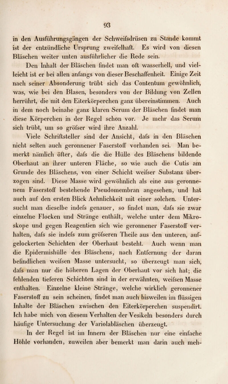 in den Ausführungsgängen der Schweifsdrüsen zu Stande kommt ist der entzündliche Ursprung zweifelhaft. Es wird von diesen Bläschen weiter unten ausführlicher die Rede sein. Den Inhalt der Bläschen findet man oft wasserhell, und viel¬ leicht ist er bei allen anfangs von dieser Beschaffenheit. Einige Zeit nach seiner Absonderung trübt sich das Contentum gewöhnlich, was, wie bei den Blasen, besonders von der Bildung von Zellen herrührt, die mit den Eiterkörperchen ganz übereinstimmen. Auch in dem noch beinahe ganz klaren Serum der Bläschen findet man diese Körperchen in der Regel schon vor. Je mehr das Serum sich trübt, um so gröfser wird ihre Anzahl. Viele Schriftsteller sind der Ansicht, dafs in den Bläschen nicht selten auch geronnener Faserstoff vorhanden sei. Man be¬ merkt nämlich öfter, dafs die die Hülle des Bläschens bildende Oberhaut an ihrer unteren Fläche, so wie auch die Cutis am Grunde des Bläschens, von einer Schicht weifser Substanz über¬ zogen sind. Diese Masse wird gewöhnlich als eine aus geronne¬ nem Faserstoff bestehende Pseudomembran angesehen, und hat auch auf den ersten Blick Aehnlichkeit mit einer solchen. Unter¬ sucht man dieselbe indefs genauer, so findet man, dafs sie zwar einzelne Flocken und Stränge enthält, welche unter dem Mikro¬ skope und gegen Reagentien sich wie geronnener Faserstoff ver¬ halten, dafs sie indefs zum gröfseren Theile aus den unteren, auf¬ gelockerten Schichten der Oberhaut besteht. Auch wenn man die Epidermishülle des Bläschens, nach Entfernung der daran befindlichen weifsen Masse untersucht, so überzeugt man sich, dafs man nur die höheren Lagen der Oberhaut vor sich hat; die fehlenden tieferen Schichten sind in der erwähnten, weifsen Masse enthalten. Einzelne kleine Stränge, welche wirklich geronnener Faserstoff zu sein scheinen, findet man auch bisweilen im flüssigen Inhalte der Bläschen zwischen den Eiterkörperchen suspendirt. Ich habe mich von diesem Verhalten der Vesikeln besonders durch häufige Untersuchung der Variolabläschen überzeugt. In der Regel ist im Innern der Bläschen nur eine einfache Höhle vorhanden, zuweilen aber bemerkt man darin auch meh-