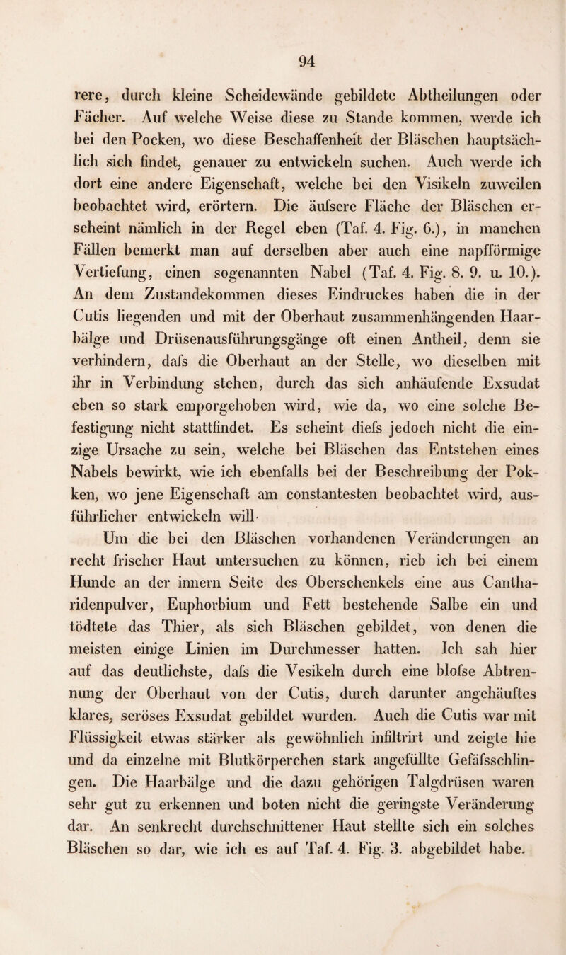 rere, durch kleine Scheidewände gebildete Abtheilungen oder Fächer. Auf welche Weise diese zu Stande kommen, werde ich bei den Pocken, wo diese Beschaffenheit der Bläschen hauptsäch¬ lich sich findet, genauer zu entwickeln suchen. Auch werde ich dort eine andere Eigenschaft, welche bei den Visikeln zuweilen beobachtet wird, erörtern. Die äufsere Fläche der Bläschen er¬ scheint nämlich in der Regel eben (Taf. 4. Fig. 6.), in manchen Fällen bemerkt man auf derselben aber auch eine napfförmige Vertiefung, einen sogenannten Nabel (Taf. 4. Fig. 8. 9. u. 10.). An dem Zustandekommen dieses Eindruckes haben die in der Cutis liegenden und mit der Oberhaut zusammenhängenden Haar¬ bälge und Drüsenausführungsgänge oft einen Antheil, denn sie verhindern, dafs die Oberhaut an der Stelle, wo dieselben mit ihr in Verbindung stehen, durch das sich anhäufende Exsudat eben so stark emporgehoben wird, wie da, wo eine solche Be¬ festigung nicht stattfindet. Es scheint diefs jedoch nicht die ein¬ zige Ursache zu sein, welche bei Bläschen das Entstehen eines Nabels bewirkt, wie ich ebenfalls bei der Beschreibung der Pok- ken, wo jene Eigenschaft am constantesten beobachtet wird, aus¬ führlicher entwickeln will- Um die bei den Bläschen vorhandenen Veränderungen an recht frischer Haut untersuchen zu können, rieb ich bei einem Hunde an der innern Seite des Oberschenkels eine aus Cantha- ridenpulver, Euphorbium und Fett bestehende Salbe ein und tödtete das Thier, als sich Bläschen gebildet, von denen die meisten einige Linien im Durchmesser hatten. Ich sah hier auf das deutlichste, dafs die Vesikeln durch eine blofse Abtren¬ nung der Oberhaut von der Cutis, durch darunter angehäuftes klares, seröses Exsudat gebildet wurden. Auch die Cutis war mit Flüssigkeit etwas stärker als gewöhnlich infiltrirt und zeigte hie und da einzelne mit Blutkörperchen stark angefüllte Gefäfsschlin- gen. Die Haarbälge und die dazu gehörigen Talgdrüsen waren sehr gut zu erkennen und boten nicht die geringste Veränderung dar. An senkrecht durchschnittener Haut stellte sich ein solches Bläschen so dar, wie ich es auf Taf. 4. Fig. 3. abgebildet habe.