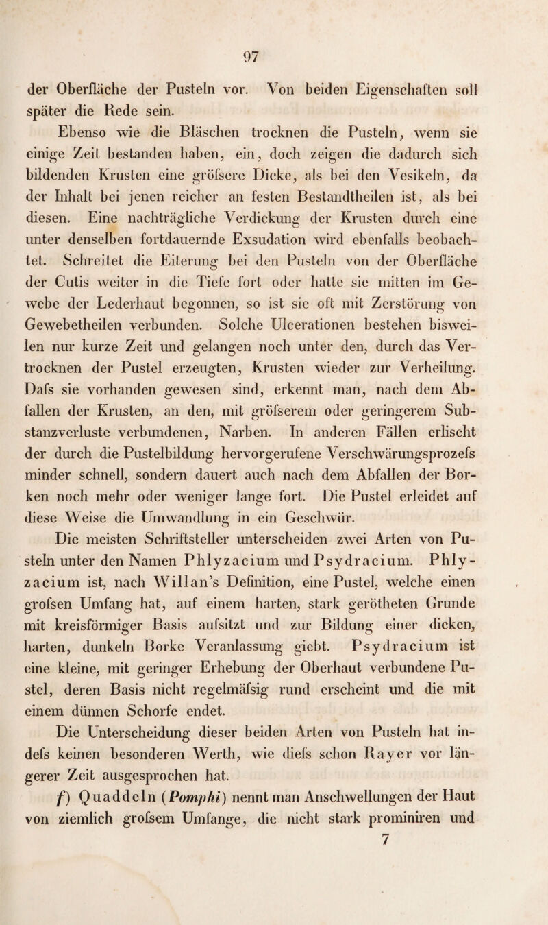 der Oberfläche der Pusteln vor. Von beiden Eigenschaften soll später die Rede sein. Ebenso wie die Bläschen trocknen die Pusteln, wenn sie einige Zeit bestanden haben, ein, doch zeigen die dadurch sich bildenden Krusten eine gröfsere Dicke, als bei den Vesikeln, da der Inhalt bei jenen reicher an festen Bestandteilen ist, als bei diesen. Eine nachträgliche Verdickung der Krusten durch eine unter denselben fortdauernde Exsudation wird ebenfalls beobach¬ tet. Schreitet die Eiterung bei den Pusteln von der Oberfläche der Cutis weiter in die Tiefe fort oder hatte sie mitten im Ge¬ webe der Lederhaut begonnen, so ist sie oft mit Zerstörung von Gewebetheilen verbunden. Solche Ulcerationen bestehen biswei¬ len nur kurze Zeit und gelangen noch unter den, durch das Ver¬ trocknen der Pustel erzeugten, Krusten wieder zur Verheilung. Dafs sie vorhanden gewesen sind, erkennt man, nach dem Ab¬ fallen der Krusten, an den, mit gröfserem oder geringerem Sub¬ stanzverluste verbundenen, Narben. In anderen Fällen erlischt der durch die Pustelbildung hervorgerufene Verschwärungsprozefs minder schnell, sondern dauert auch nach dem Abfallen der Bor¬ ken noch mehr oder weniger lange fort. Die Pustel erleidet auf diese Weise die Umwandlung in ein Geschwür. Die meisten Schriftsteller unterscheiden zwei Arten von Pu¬ steln unter den Namen Phlyzacium und Psydracium. Phly- zacium ist, nach Willan’s Definition, eine Pustel, welche einen grofsen Umfang hat, auf einem harten, stark gerötheten Grunde mit kreisförmiger Basis aufsitzt und zur Bildung einer dicken, harten, dunkeln Borke Veranlassung giebt. Psydracium ist eine kleine, mit geringer Erhebung der Oberhaut verbundene Pu¬ stel, deren Basis nicht regelmäfsig rund erscheint und die mit einem dünnen Schorfe endet. Die Unterscheidung dieser beiden Arten von Pusteln hat in- defs keinen besonderen Werth, wie diefs schon Ray er vor län¬ gerer Zeit ausgesprochen hat. f) Quaddeln (Pomphi) nennt man Anschwellungen der Haut von ziemlich grofsem Umfange, die nicht stark prominiren und 7