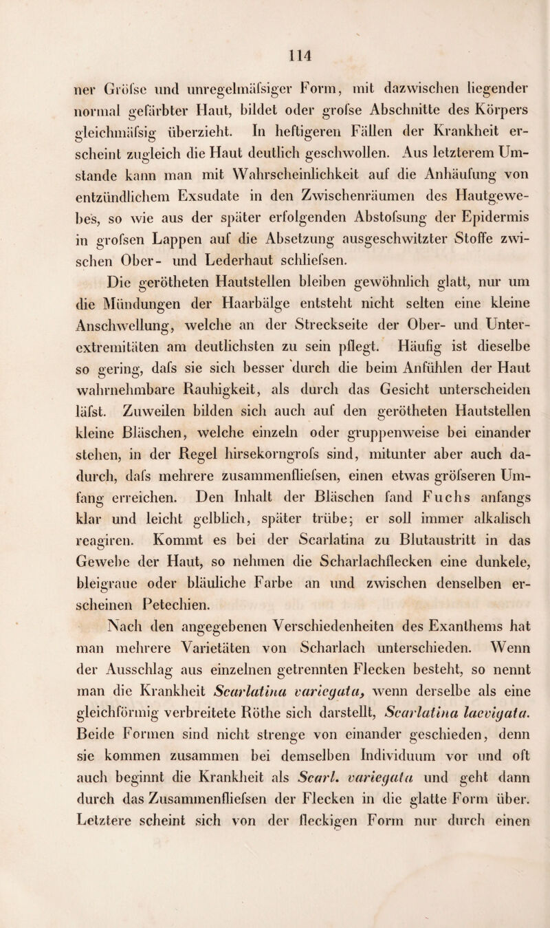 ner Gröfse und unregelmäfsiger Form, mit dazwischen liegender normal gefärbter Haut, bildet oder grofse Abschnitte des Körpers gleichmäfsig überzieht. In heftigeren Fällen der Krankheit er¬ scheint zugleich die Haut deutlich geschwollen. Aus letzterem Um¬ stande kann man mit Wahrscheinlichkeit auf die Anhäufung von entzündlichem Exsudate in den Zwischenräumen des Hautgewe¬ bes, so wie aus der später erfolgenden Abstofsung der Epidermis in grofsen Lappen auf die Absetzung ausgeschwitzter Stoffe zwi¬ schen Ober- und Lederhaut schliefsen. Die gerötheten Hautstellen bleiben gewöhnlich glatt, nur um die Mündungen der Haarbälge entsteht nicht selten eine kleine Anschwellung, welche an der Streckseite der Ober- und Unter¬ extremitäten am deutlichsten zu sein pflegt. Häufig ist dieselbe so gering, dafs sie sich besser durch die beim Anfühlen der Haut wahrnehmbare Rauhigkeit, als durch das Gesicht unterscheiden läfst. Zuweilen bilden sich auch auf den gerötheten Hautstellen kleine Bläschen, welche einzeln oder gruppenweise bei einander stehen, in der Regel hirsekorngrofs sind, mitunter aber auch da¬ durch, dafs mehrere zusammenfliefsen, einen etwas gröfseren Um¬ fang erreichen. Den Inhalt der Bläschen fand Fuchs anfangs klar und leicht gelblich, später trübe; er soll immer alkalisch reagiren. Kommt es bei der Scarlatina zu Blutaustritt in das Gewebe der Haut, so nehmen die Scharlachflecken eine dunkele, bleigraue oder bläuliche Farbe an und zwischen denselben er¬ scheinen Petechien. Nach den angegebenen Verschiedenheiten des Exanthems hat man mehrere Varietäten von Scharlach unterschieden. Wenn der Ausschlag aus einzelnen getrennten Flecken besteht, so nennt man die Krankheit Scarlatina varicgata, wenn derselbe als eine gleichförmig verbreitete Röthe sich darstellt, Scarlatina lacvigata. Beide Formen sind nicht strenge von einander geschieden, denn sie kommen zusammen bei demselben Individuum vor und oft auch beginnt die Krankheit als Scarl. varicgata und geht dann durch das Zusammenfliefsen der Flecken in die glatte Form über. Letztere scheint sich von der fleckigen Form nur durch einen