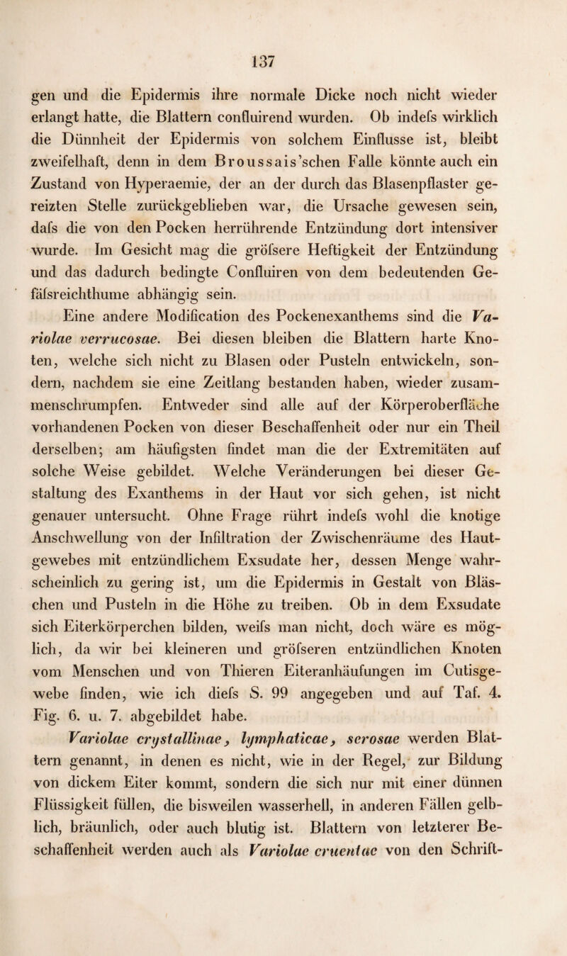 gen und die Epidermis ihre normale Dicke noch nicht wieder erlangt hatte, die Blattern confluirend wurden. Ob indefs wirklich die Dünnheit der Epidermis von solchem Einflüsse ist, bleibt zweifelhaft, denn in dem Broussais’schen Falle könnte auch ein Zustand von Hyperaemie, der an der durch das Blasenpflaster ge¬ reizten Stelle zurückgeblieben war, die Ursache gewesen sein, dafs die von den Pocken herrührende Entzündung dort intensiver wurde. Im Gesicht mag die grofsere Heftigkeit der Entzündung und das dadurch bedingte Confluiren von dem bedeutenden Ge- fäfsreichthume abhängig sein. Eine andere Modification des Pockenexanthems sind die Va- riolae verrucosae. Bei diesen bleiben die Blattern harte Kno¬ ten, welche sich nicht zu Blasen oder Pusteln entwickeln, son¬ dern, nachdem sie eine Zeitlang bestanden haben, wieder zusam¬ menschrumpfen. Entweder sind alle auf der Körperoberfläche vorhandenen Pocken von dieser Beschaffenheit oder nur ein Theil derselben; am häufigsten findet man die der Extremitäten auf solche Weise gebildet. Welche Veränderungen bei dieser Ge¬ staltung des Exanthems in der Haut vor sich gehen, ist nicht genauer untersucht. Ohne Frage rührt indefs wohl die knotige Anschwellung von der Infiltration der Zwischenräume des Haut¬ gewebes mit entzündlichem Exsudate her, dessen Menge wahr¬ scheinlich zu gering ist, um die Epidermis in Gestalt von Bläs¬ chen und Pusteln in die Höhe zu treiben. Ob in dem Exsudate sich Eiterkörperchen bilden, weifs man nicht, doch wäre es mög¬ lich, da wir bei kleineren und gröfseren entzündlichen Knoten vom Menschen und von Thieren Eiteranhäufungen im Cutisge¬ webe linden, wie ich diefs S. 99 angegeben und auf Taf. 4. Fig. 6. u. 7. abgebildet habe. Variolae crystallinae , lymphaticae, scrosae werden Blat¬ tern genannt, in denen es nicht, wie in der Regel, zur Bildung von dickem Eiter kommt, sondern die sich nur mit einer dünnen Flüssigkeit füllen, die bisweilen wasserhell, in anderen Fällen gelb¬ lich, bräunlich, oder auch blutig ist. Blattern von letzterer Be¬ schaffenheit werden auch als Variolae cruentac von den Schrift-