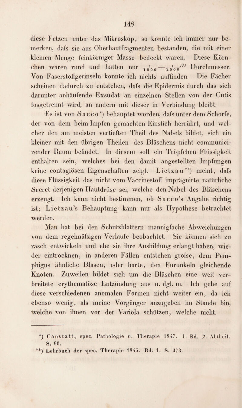 diese Fetzen unter das Mikroskop, so konnte ich immer nur be¬ merken, dafs sie aus Oberhautfragmenten bestanden, die mit einer kleinen Menge feinkörniger Masse bedeckt waren. Diese Körn¬ chen waren rund und hatten nur TöW—WsV^ Durchmesser. Von Faserstoffgerinseln konnte ich nichts auffinden. Die Fächer scheinen dadurch zu entstehen, dafs die Epidermis durch das sich darunter anhäufende Exsudat an einzelnen Stellen von der Cutis losgetrennt wird, an andern mit dieser in Verbindung bleibt. Es ist von Sacco*) behauptet worden, dafs unter dem Schorfe, der von dem beim Impfen gemachten Einstich herrührt, und wel¬ cher den am meisten vertieften Theil des Nabels bildet, sich ein kleiner mit den übrigen Theilen des Bläschens nicht communici- render Raum befindet. In diesem soll ein Tröpfchen Flüssigkeit enthalten sein, welches bei den damit angestellten Impfungen keine contagiösen Eigenschaften zeigt. Lietzau**) meint, dafs diese Flüssigkeit das nicht vom Vaccinestoff imprägnirte natürliche Secret derjenigen Flautdrüse sei, welche den Nabel des Bläschens erzeugt. Ich kann nicht bestimmen, ob Sacco’s Angabe richtig ist; Lietzau’s Behauptung kann nur als Hypothese betrachtet werden. Man hat bei den Schutzblattern mannigfache Abweichungen von dem regelmäfsigen Verlaufe beobachtet. Sie können sich zu rasch entwickeln und ehe sie ihre Ausbildung erlangt haben, wie¬ der eintrocknen, in anderen Fällen entstehen grofse, dem Pem¬ phigus ähnliche Blasen, oder harte, den Furunkeln gleichende Knoten. Zuweilen bildet sich um die Bläschen eine weit ver¬ breitete erythematöse Entzündung aus u. dgl. m. Ich gehe auf diese verschiedenen anomalen Formen nicht weiter ein, da ich ebenso wenig, als meine Vorgänger anzugeben im Stande bin, welche von ihnen vor der \ariola schützen, welche nicht. *) Canstatt, spec. Pathologie n. Therapie 1847. 1. Bd. 2. Abtheil. S. 90. **) Lehrbuch der spec. Therapie 1845. Bd. 1. S. 373.