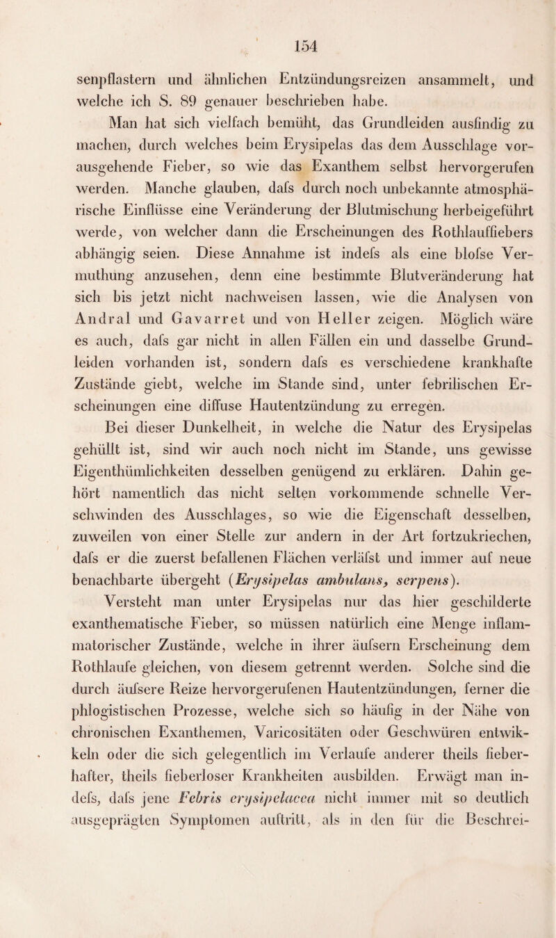 senpflastern und ähnlichen Entzündungsreizen ansammelt, und welche ich S. 89 genauer beschrieben habe. Man hat sich vielfach bemüht, das Grundleiden ausfindig zu machen, durch welches beim Erysipelas das dem Ausschlage vor¬ ausgehende Fieber, so wie das Exanthem selbst hervorgerufen werden. Manche glauben, dals durch noch unbekannte atmosphä¬ rische Einflüsse eine Veränderung der Blutmischung herbeigeführt werde, von welcher dann die Erscheinungen des Rothlauffiebers abhängig seien. Diese Annahme ist indefs als eine blofse Ver- muthung anzusehen, denn eine bestimmte Blutveränderung hat sich bis jetzt nicht nachweisen lassen, wie die Analysen von Andral und Gavarret und von Heller zeigen. Möglich wäre es auch, dafs gar nicht in allen Fällen ein und dasselbe Grund¬ leiden vorhanden ist, sondern dafs es verschiedene krankhafte Zustände giebt, welche im Stande sind, unter febrilischen Er¬ scheinungen eine diffuse Hautentzündung zu erregen. Bei dieser Dunkelheit, in welche die Natur des Erysipelas gehüllt ist, sind wir auch noch nicht im Stande, uns gewisse Eigentümlichkeiten desselben genügend zu erklären. Dahin ge¬ hört namentlich das nicht selten vorkommende schnelle Ver¬ schwinden des Ausschlages, so wie die Eigenschaft desselben, zuweilen von einer Stelle zur andern in der Art fortzukriechen, dafs er die zuerst befallenen Flächen verläfst und immer auf neue benachbarte übergeht (Erysipelas ambulans, serpens). Versteht man unter Erysipelas nur das hier geschilderte exanthematische Fieber, so müssen natürlich eine Menge inflam¬ matorischer Zustände, welche in ihrer äufsern Erscheinung dem Rothlaufe gleichen, von diesem getrennt werden. Solche sind die durch äufsere Reize hervorgerufenen Hautentzündungen, ferner die phlogistischen Prozesse, welche sich so häufig in der Nähe von chronischen Exanthemen, Varicositäten oder Geschwüren entwik- keln oder die sich gelegentlich im Verlaufe anderer theils fieber¬ hafter, theils fieberloser Krankheiten ausbilden. Erwägt man in¬ defs, dafs jene Febrts enjsipelacca nicht immer mit so deutlich ausgeprägten Symptomen auftritt, als in den für die Beschrei-