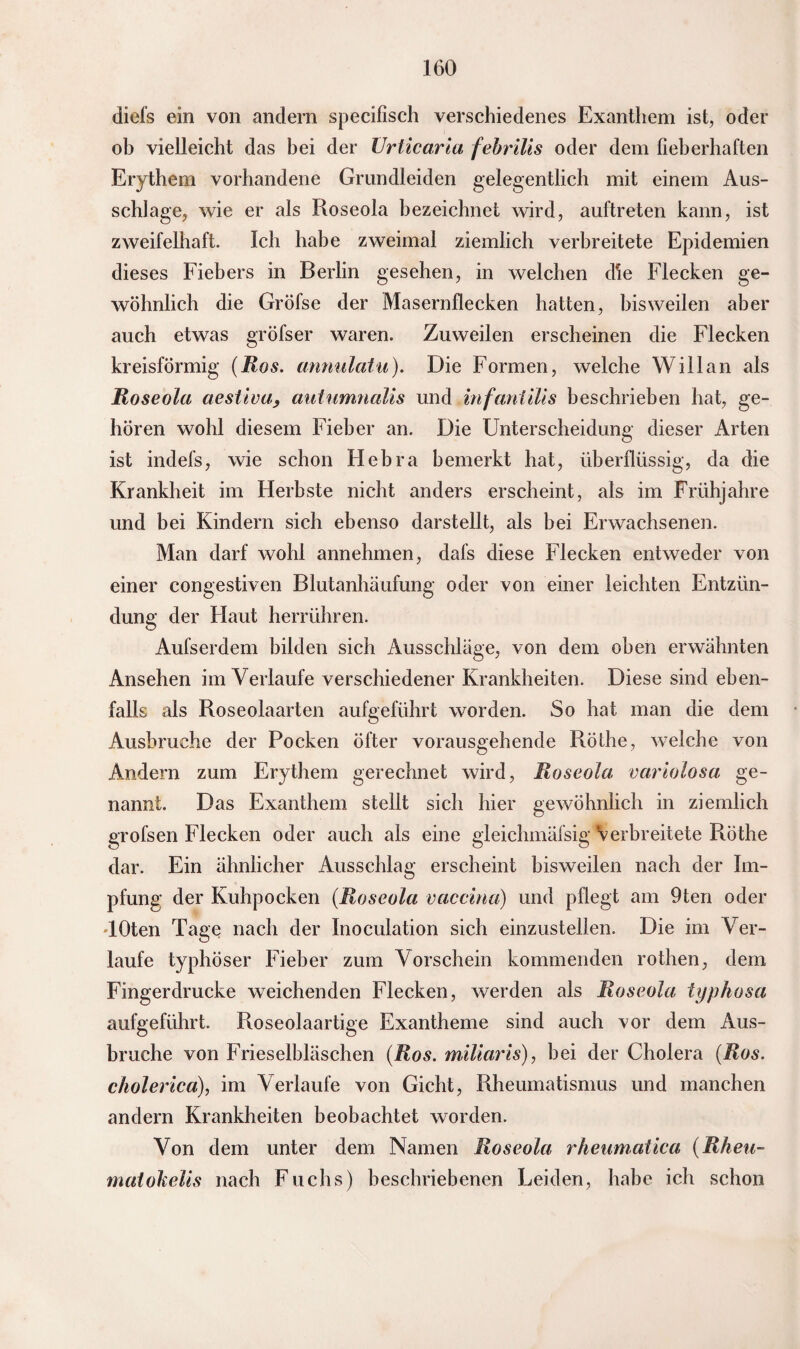 diefs ein von andern specifisch verschiedenes Exanthem ist, oder ob vielleicht das bei der Urticaria febrilis oder dem fieberhaften Erythem vorhandene Grundleiden gelegentlich mit einem Aus¬ schlage, wie er als Roseola bezeichnet wird, auftreten kann, ist zweifelhaft. Ich habe zweimal ziemlich verbreitete Epidemien dieses Fiebers in Berlin gesehen, in welchen die Flecken ge¬ wöhnlich die Gröfse der Masernflecken hatten, bisweilen aber auch etwas gröfser waren. Zuweilen erscheinen die Flecken kreisförmig (Ros. annulatu). Die Formen, welche Will an als Roseola aestiva, autumnalis und infanlilis beschrieben hat, ge¬ hören wohl diesem Fieber an. Die Unterscheidung dieser Arten ist indefs, wie schon Hebra bemerkt hat, überflüssig, da die Krankheit im Herbste nicht anders erscheint, als im Frühjahre und bei Kindern sich ebenso darstellt, als bei Erwachsenen. Man darf wohl annehmen, dafs diese Flecken entweder von einer congestiven Blutanhäufung oder von einer leichten Entzün¬ dung der Flaut herrühren. Aufserdem bilden sich Ausschläge, von dem oben erwähnten Ansehen im Verlaufe verschiedener Krankheiten. Diese sind eben¬ falls als Roseolaarten aufgeführt worden. So hat man die dem Ausbruche der Pocken öfter vorausgehende Röthe, welche von Andern zum Erythem gerechnet wird, Roseola variolosa ge¬ nannt. Das Exanthem stellt sich hier gewöhnlich in ziemlich grofsen Flecken oder auch als eine gleichmäfsig verbreitete Röthe dar. Ein ähnlicher Ausschlag erscheint bisweilen nach der Im¬ pfung; der Kuhpocken (Roseola vaccina) und pflegt am 9ten oder TOten Tage nach der Inoculation sich einzustellen. Die im Ver¬ laufe typhöser Fieber zum Vorschein kommenden rothen, dem Fingerdrucke weichenden Flecken, werden als Roseola typhosa aufgeführt. Roseolaartige Exantheme sind auch xor dem Aus¬ bruche von Frieseibläschen (Ros. miliaris), hei der Cholera (Ros. cholerica), im Verlaufe von Gicht, Rheumatismus und manchen andern Krankheiten beobachtet worden. Von dem unter dem Namen Roseola rheumatica (Rheu- matokelis nach Fuchs) beschriebenen Leiden, habe ich schon
