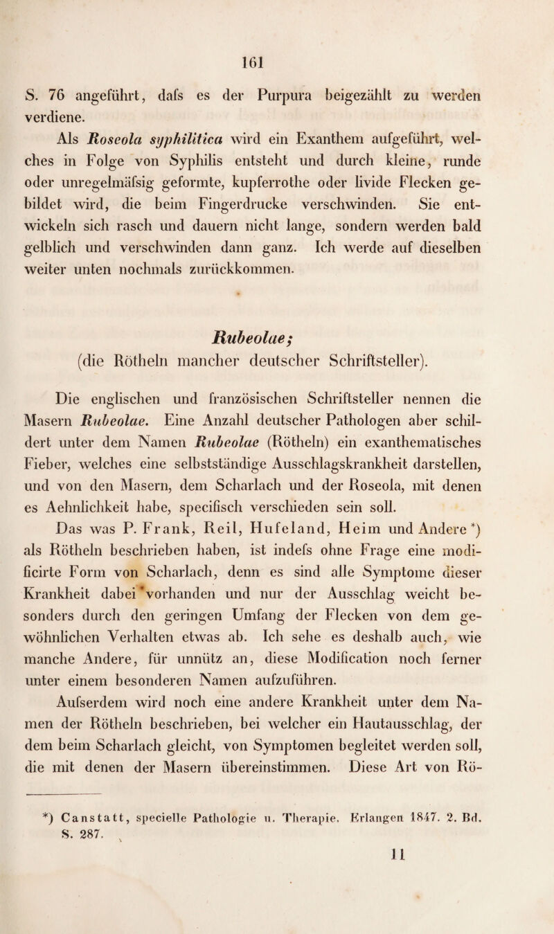 S. 76 angeführt, dafs es der Purpura beigezählt zu werden verdiene. Als Roseola syphilitica wird ein Exanthem aufgeführt, wel¬ ches in Folge von Syphilis entsteht und durch kleine, runde oder unregelmäfsig geformte, kupferrothe oder livide Flecken ge¬ bildet wird, die beim Fingerdrucke verschwinden. Sie ent¬ wickeln sich rasch und dauern nicht lange, sondern werden bald gelblich und verschwinden dann ganz. Ich werde auf dieselben weiter unten nochmals zurückkommen. Rubeolae; (die Rötheln mancher deutscher Schriftsteller). Die englischen und französischen Schriftsteller nennen die Masern Rubeolae. Eine Anzahl deutscher Pathologen aber schil¬ dert unter dem Namen Rubeolae (Rötheln) ein exanthemalisches Fieber, welches eine selbstständige Ausschlagskrankheit darstellen, und von den Masern, dem Scharlach und der Roseola, mit denen es Aehnlichkeit habe, specifisch verschieden sein soll. Das was P. Frank, Reil, Hufeland, Heim und Andere *) als Rötheln beschrieben haben, ist indefs ohne Frage eine modi- ficirte Form von Scharlach, denn es sind alle Symptome dieser Krankheit dabei Vorhanden und nur der Ausschlag weicht be¬ sonders durch den geringen Umfang der Flecken von dem ge¬ wöhnlichen Verhalten etwas ab. Ich sehe es deshalb auch, wie manche Andere, für unnütz an, diese Modification noch ferner unter einem besonderen Namen aufzuführen. Aufserdem wird noch eine andere Krankheit unter dem Na¬ men der Rötheln beschrieben, bei welcher ein Hautausschlag, der dem beim Scharlach gleicht, von Symptomen begleitet werden soll, die mit denen der Masern übereinstimmen. Diese Art von Rö- *) Canstatt, specielle Pathologie u. Therapie. Erlangen 1847. 2. Bd. S. 287. x 11