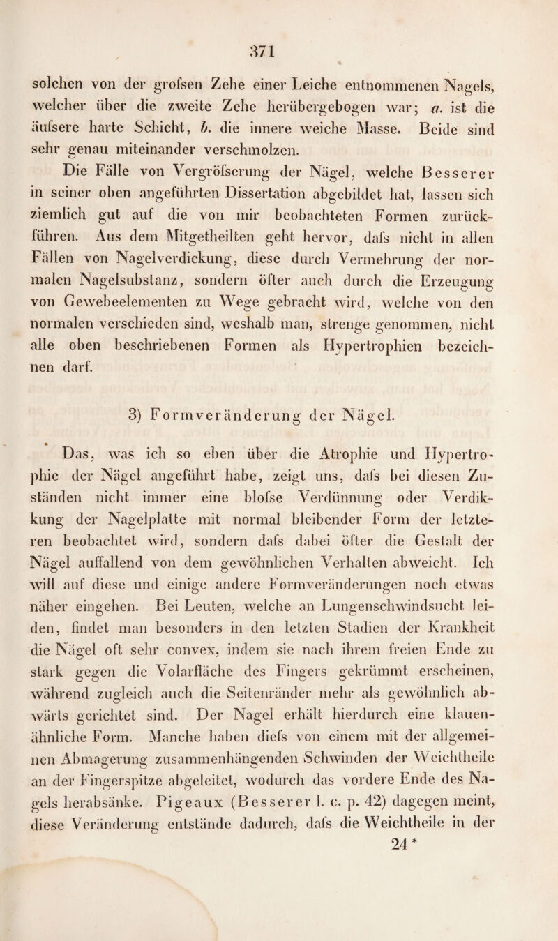 solchen von der grofsen Zehe einer Leiche entnommenen Nagels, welcher über die zweite Zehe herübergebogen war; a. ist die iiufsere harte Schicht, b. die innere weiche Masse. Beide sind sehr genau miteinander verschmolzen. Die Fälle von Vergröfserung der Nägel, welche Besserer in seiner oben angeführten Dissertation abgebildet hat, lassen sich ziemlich gut auf die von mir beobachteten Formen zurück¬ führen. Aus dem Mitgetheilten geht hervor, dafs nicht in allen Fällen von Nagelverdickung, diese durch Vermehrung der nor¬ malen Nagelsubstanz, sondern öfter auch durch die Erzeugung von Gewebeelementen zu Wege gebracht wird, welche von den normalen verschieden sind, weshalb man, strenge genommen, nicht alle oben beschriebenen Formen als Hypertrophien bezeich¬ nen darf. 3) Form Veränderung der Nägel. Das, was ich so eben über die Atrophie und Hypertro¬ phie der Nägel angeführt habe, zeigt uns, dafs bei diesen Zu¬ ständen nicht immer eine blofse Verdünnung oder Verdik- kung der Nagelplalte mit normal bleibender Form der letzte¬ ren beobachtet wird, sondern dafs dabei öfter die Gestalt der Nägel auffallend von dem gewöhnlichen Verhalten abweicht. Ich will auf diese und einige andere Formveränderungen noch etwas näher eingehen. Bei Leuten, welche an Lungenschwindsucht lei¬ den, findet man besonders in den letzten Stadien der Krankheit die Nägel oft sehr convex, indem sie nach ihrem freien Ende zu stark gegen die Volarfläche des Fingers gekrümmt erscheinen, während zugleich auch die Seitenränder mehr als gewöhnlich ab¬ wärts gerichtet sind. Der Nagel erhält hierdurch eine klauen¬ ähnliche Form. Manche haben diefs von einem mit der allgemei¬ nen Abmagerung zusammenhängenden Schwinden der Wcichtheile an der Fingerspitze abgeleitet, wodurch das vordere Ende des Na¬ gels herabsänke. Pigeaux (Besserer 1. c. p. 42) dagegen meint, diese Veränderung entstände dadurch, dafs die Weichtheile in der 24 *