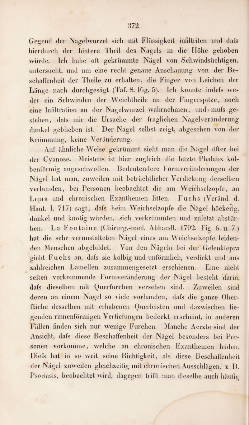 Gegend der Nagelwurzel sich mit Flüssigkeit infiltriten und dafs hierdurch der hintere Theil des Nagels in die Höhe gehoben würde. Ich habe oft gekrümmte Nägel von Schwindsüchtigen, untersucht, und um eine recht genaue Anschauung von der Be¬ schaffenheit der Theile zu erhalten, die Finger von Leichen der Länge nach durchgesägt (Taf. 8. Fig. 5). Ich konnte indefs we¬ der ein Schwinden der Weichtheile an der Fingerspitze, noch eine Infiltration an der Nagelwurzel wahrnehmen, und mufs ge¬ stehen, dafs mir die Ursache der fraglichen Nagelveränderung dunkel geblieben ist. Der Nagel selbst zeigt, abgesehen von der Krümmung, keine Veränderung. Auf ähnliche Weise gekrümmt sieht man die Nägel Öfter hei der Cyanose. Meistens ist hier zugleich die letzte Phalanx kol¬ benförmig angeschwollen. Bedeutendere Formveränderungen der Nägel hat man, zuweilen mit beträchtlicher Verdickung derselben verbunden, hei Personen beobachtet die am Weichselzopfe, an Lepra und chronischen Exanthemen litten. Fuchs (Veränd. d. Haut. I. 717) sagt, dafs beim Weichselzopfe die Nägel höckerig, dunkel und knotig würden, sich verkrümmten und zuletzt abstür¬ ben. La Fontaine (Chirurg.-med. Abhandl. 1792. Fig. 6. u. 7.) hat die sehr verunstalteten Nägel eines am Weichselzopfe leiden¬ den Menschen abgebildet. Von den Nägeln bei der Gelenklepra giebt Fuchs an, dafs sie kolbig und unförmlich, verdickt und aus zahlreichen Lamellen zusammengesetzt erschienen. Eine nicht selten vorkommende Formveränderung der Nägel besteht darin, dafs dieselben mit Querfurchen versehen sind. Zuweilen sind deren an einem Nagel so viele vorhanden, dafs die ganze Ober¬ fläche desselben mit erhabenen Querleisten und dazwischen lie¬ genden rinnenförmigen Vertiefungen bedeckt erscheint, in anderen Fällen finden sich nur wenige Furchen. Manche Aerzte sind der Ansicht, dafs diese Beschaffenheit der Nägel besonders bei Per¬ sonen vorkomme, welche an chronischen Exanthemen leiden. Diefs hat in so weit seine Richtigkeit, als diese Beschaffenheit der Nägel zuweilen gleichzeitig mit chronischen Ausschlägen, z. B. Psoriasis, beobachtet wird, dagegen trifft man dieselbe auch häufig