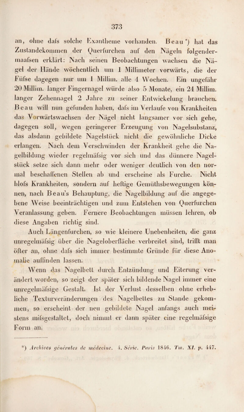 an, ohne dals solche Exantheme vorhanden. Beau*) hat das Zustandekommen der Querfurchen auf den Nägeln folgender- maafsen erklärt: Nach seinen Beobachtungen wachsen die Nä¬ gel der Hände wöchentlich um 1 Millimeter vorwärts, die der Füfse dagegen nur um 1 Millim. alle 4 Wochen. Ein ungefähr 20 Millim. langer Fingernagel würde also 5 Monate, ein 24 Millim. langer Zehennagel 2 Jahre zu seiner Entwickelung brauchen. Beau will nun gefunden haben, dafs im Verlaufe von Krankheiten das Vorwärts wachsen der Nägel nicht langsamer vor sich gehe, dagegen soll, wegen geringerer Erzeugung von Nagelsubstanz, das alsdann gebildete Nagelstück nicht die gewöhnliche Dicke erlangen. Nach dem Verschwinden der Krankheit gehe die Na¬ gelbildung wieder regelmäfsig vor sich und das dünnere Nagel¬ stück setze sich dann mehr oder weniger deutlich von den nor¬ mal beschaffenen Stellen ab und erscheine als Furche. Nicht blofs Krankheiten, sondern auf heftige Gemüthsbewegungen kön¬ nen, nach Beaus Behauptung, die Nagelbildung auf die angege¬ bene Weise beeinträchtigen und zum Entstehen von Querfurchen Veranlassung geben. Fernere Beobachtungen müssen lehren, ob diese Angaben richtig sind. Auch Längenfurchen, so wie kleinere Unebenheiten, die ganz unregelmäfsig über die Nageloberfläche verbreitet sind, trifft man öfter an, ohne dafs sich immer bestimmte Gründe für diese Ano¬ malie auffinden lassen. Wenn das Nagelbett durch Entzündung und Eiterung ver¬ ändert worden, so zeigt der später sich bildende Nagel immer eine unregelmäfsige Gestalt. Ist der Verlust desselben ohne erheb¬ liche Texturveränderungen des Nagelbettes zu Stande gekom¬ men, so erscheint der neu gebildete Nagel anfangs auch mei¬ stens mifsgestaltet, doch nimmt er dann später eine regelmäfsige Form an. *) Archives generales de mcdecine. 4. Serie, Paris 1846. Tm. XI. p. 447.