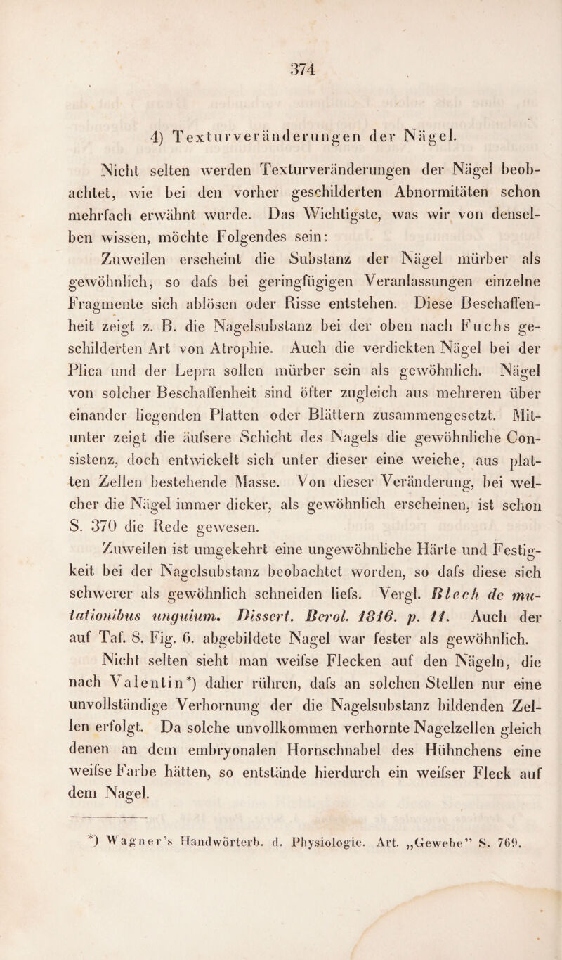 4) Textur Veränderungen der Nagel. Nicht selten werden Texturveränderungen der Nagel beob¬ achtet, wie bei den vorher geschilderten Abnormitäten schon mehrfach erwähnt wurde. Das Wichtigste, was wir von densel¬ ben wissen, möchte Folgendes sein: Zuweilen erscheint die Substanz der Nägel mürber als gewöhnlich, so dafs bei geringfügigen Veranlassungen einzelne Fragmente sich ablösen oder Risse entstehen. Diese Beschaffen- heit zeigt z. B. die Nagelsubstanz bei der oben nach Fuchs ge¬ schilderten Art von Atrophie. Auch die verdickten Nägel bei der Plica und der Lepra sollen mürber sein als gewöhnlich. Nägel von solcher Beschaffenheit sind öfter zugleich aus mehreren über einander liegenden Platten oder Blättern zusammengesetzt. Mit¬ unter zeigt die äufsere Schicht des Nagels die gewöhnliche Con- sistenz, doch entwickelt sich unter dieser eine weiche, aus plat¬ ten Zellen bestehende Masse. Von dieser Veränderung, bei wel¬ cher die Nägel immer dicker, als gewöhnlich erscheinen, ist schon S. 370 die Rede gewesen. Zuweilen ist umgekehrt eine ungewöhnliche Härte und Festig¬ keit bei der Nagelsubstanz beobachtet worden, so dafs diese sich schwerer als gewöhnlich schneiden liefs. Vergl. Blech de mit- tciüonibiis unguium,. Bisserl. Bcrol. 1816. p. 11. Auch der auf Taf. 8. Fig. 6. abgebildete Nagel war fester als gewöhnlich. Nicht selten sieht man weifse Flecken auf den Nägeln, die nach Valentin*) daher rühren, dafs an solchen Stellen nur eine unvollständige Verhornung der die Nagelsubstanz bildenden Zel¬ len erfolgt. Da solche unvollkommen verhornte Nagelzellen gleich denen an dem embryonalen Hornschnabel des Hühnchens eine weifse Farbe hätten, so entstände hierdurch ein weifser Fleck auf dem Nagel. *) Wagner’s HandwÖrterb. d. Physiologie. Art. „Gewebe” S. 700.