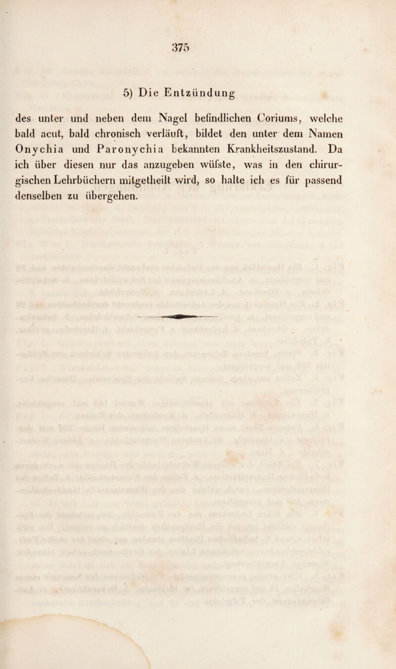 5) Die Entzündung des unter und neben dem Nagel befindlichen Coriums, welche bald acut, bald chronisch verläuft, bildet den unter dem Namen Onychia und Paronychia bekannten Krankheitszustand. Da ich über diesen nur das anzugeben wüfste, was in den chirur¬ gischen Lehrbüchern mitgetheilt wird, so halte ich es für passend denselben zu übergehen.