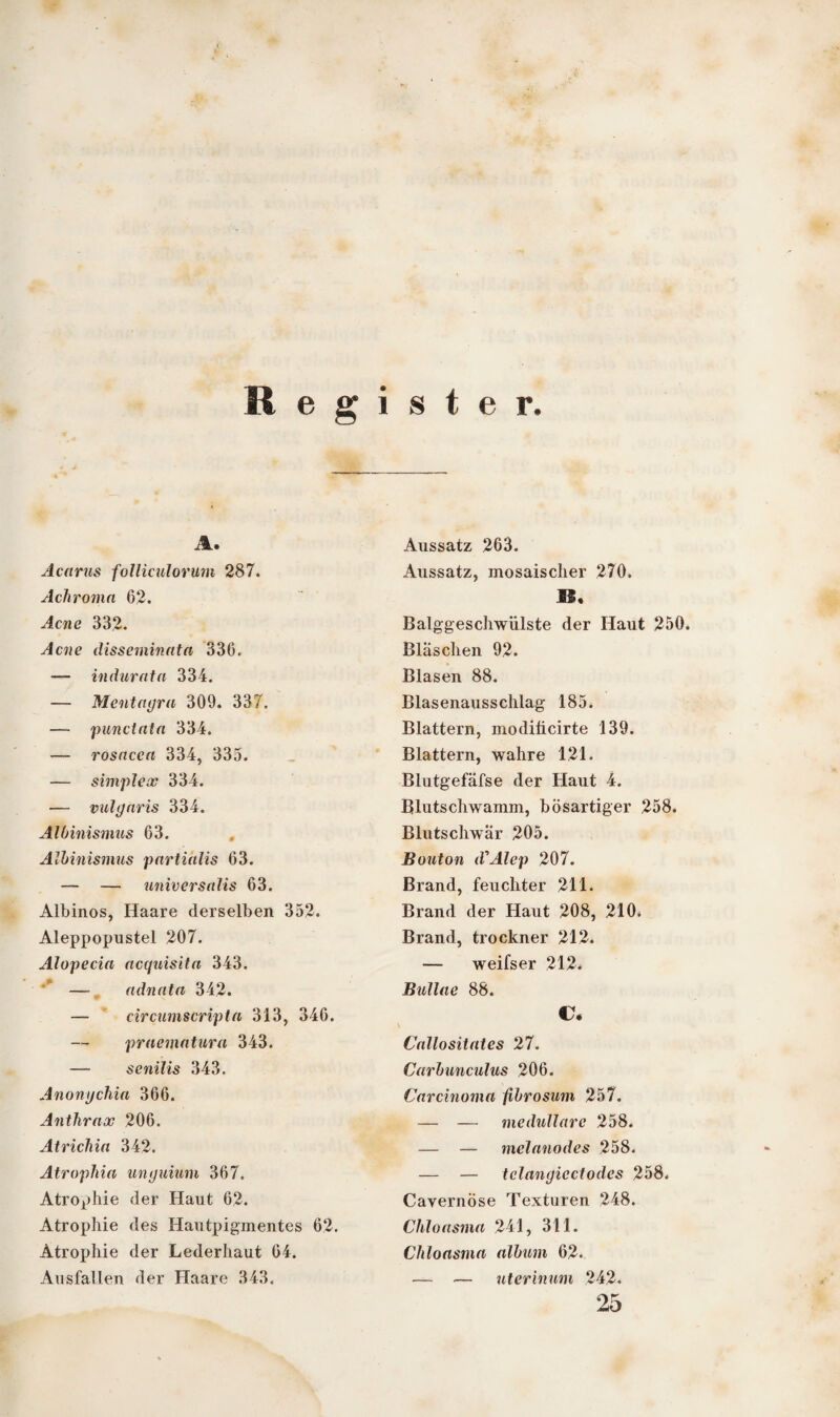Register, A. Acarus folliculorum 287. Achroma 62. Acne 332. Acne disseminata 336. — indurata 334. — Mentagra 309. 337. — punctata 334. — rosacca 334, 335. — simplex 334. — vulgaris 334. Albinismus 63. Albinismus partialis 63. — — universalis 63. Albinos, Haare derselben 352. Aleppopustel 207. Alopecia acquisita 343. ' — adnata 342. — circumscripta 313, 346. — praematura 343. — senilis 343. Anongchia 366. Anthrax 206. Atricliia 342. Atrophia unguium 367. Atrophie der Haut 62. Atrophie des Hautpigmentes 62. Atrophie der Lederhant 64. Ausfallen der Haare 343. Aussatz 263. Aussatz, mosaischer 270. 11« Balggeschwiilste der Haut 250. Bläschen 92. Blasen 88. Blasenausschlag 185. Blattern, modiücirte 139. Blattern, wahre 121. Blutgefäfse der Haut 4. Blutschwamm, bösartiger 258. Blutschwär 205. Bouton d'Alep 207. Brand, feuchter 211. Brand der Haut 208, 210. Brand, trockner 212. — weifser 212. Bullae 88. C. Callositates 27. Carbunculus 206. Carcinoma fibrosum 257. — — medulläre 258. — — melanodes 258. — — tclangicctodcs 258. Cavernöse Texturen 248. Chloasma 241, 311. Chloasma album 62. — — uterinum 242. 25