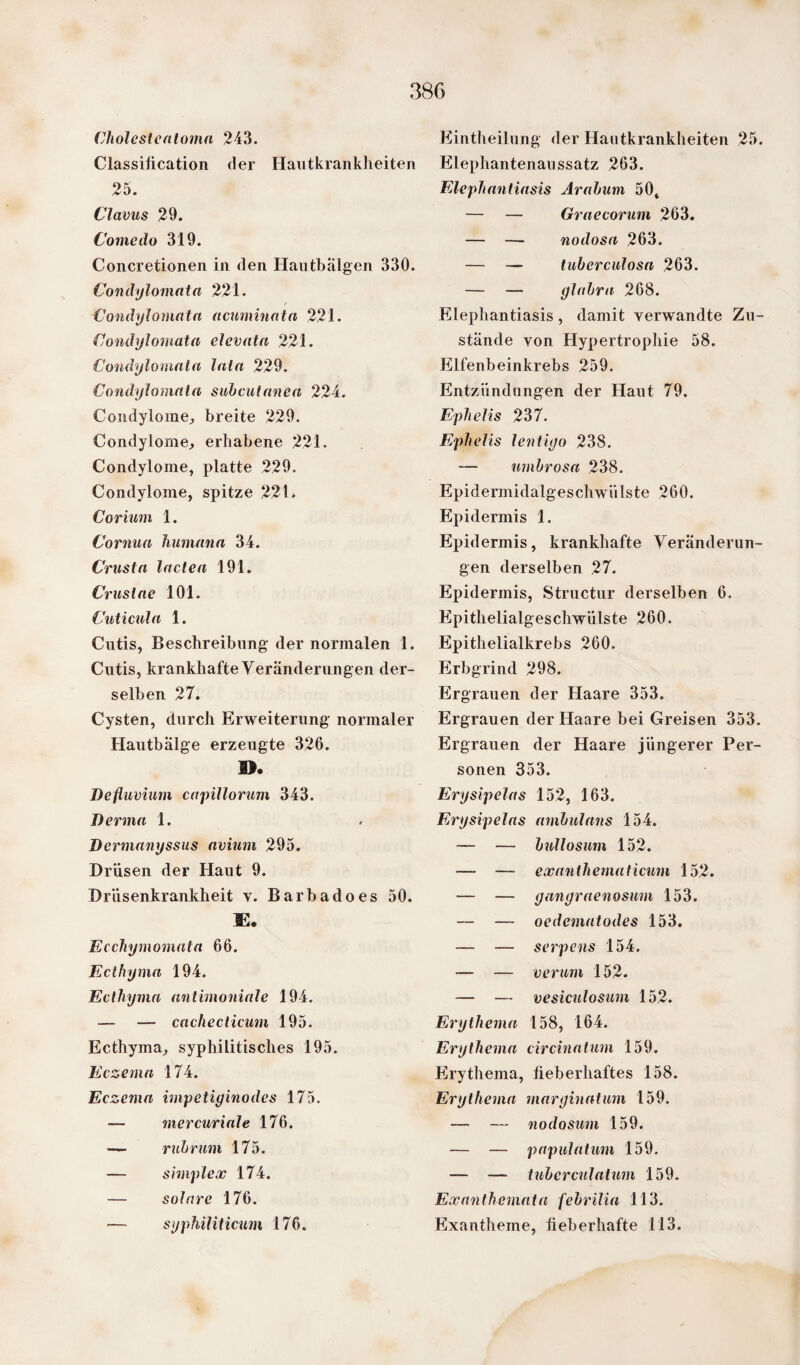 38G Cholesteatoma 243. Classification der Hautkrankheiten 25. Clavus 29. Comedo 319. Concretionen in den Hautbälgen 330. Condylomata 221. Condylomata acuminatn 221. Condylomata eJevata 221. Condylomata lala 229. Condylomata subcutanea 224. Condylome, breite 229. Condylome, erhabene 221. Condylome, platte 229. Condylome, spitze 221. Corium 1. Cornua humana 34. Crusta laden 191. Crustae 101. Cuticula 1. Cutis, Beschreibung der normalen 1. Cutis, krankhafte Veränderungen der¬ selben 27. Cysten, durch Erweiterung normaler Hautbälge erzeugte 326. 1>. Deftuvium capillorum 343. Derma 1. Dermanyssus avium 295. Drüsen der Haut 9. Driisenkrankheit v. Barbadoes 50. JE. Ecchymomata 66. Ecthyma 194. Ecthyma antimoniale 194. — — cache dicum 195. Ecthyma, syphilitisches 195. Eczema 174. Eczema impetiginodes 175. — mercuriale 176. — rubrum 175. — simplex 174. — solare 176. Eintheilung der Hautkrankheiten 25. Elephantenaussatz 263. Elephantiasis Arabum 50, — — Graecorum 263. — — nodosa 263. — — tuberculosa 263. — — glabra 268. Elephantiasis, damit verwandte Zu¬ stände von Hypertrophie 58. Elfenbeinkrebs 259. Entzündungen der Haut 79. Ephelis 237. Ephelis lentigo 238. — umbrosa 238. Epidermidalgeschwiilste 260. Epidermis 1. Epidermis, krankhafte Veränderun¬ gen derselben 27. Epidermis, Structur derselben 6. Epithelialgeschwülste 260. Epithelialkrebs 260. Erbgrind 298. Ergrauen der Haare 353. Ergrauen der Haare bei Greisen 353. Ergrauen der Haare jüngerer Per¬ sonen 353. Ery sipelas 152, 163. Erysipelas ambulans 154. — — bullosum 152. —- — ex anthematicum 152. — — gangraenosum 153. — — oedematodes 153. — — serpens 154. — — verum 152. — — vesiculosum 152. Erythema 158, 164. Erythema circinatum 159. Erythema, fieberhaftes 158. Erythema marginatum 159. — — nodosum 159. — — papulatum 159. — — tuberculatum 159. Exanthemata febrilin 113.
