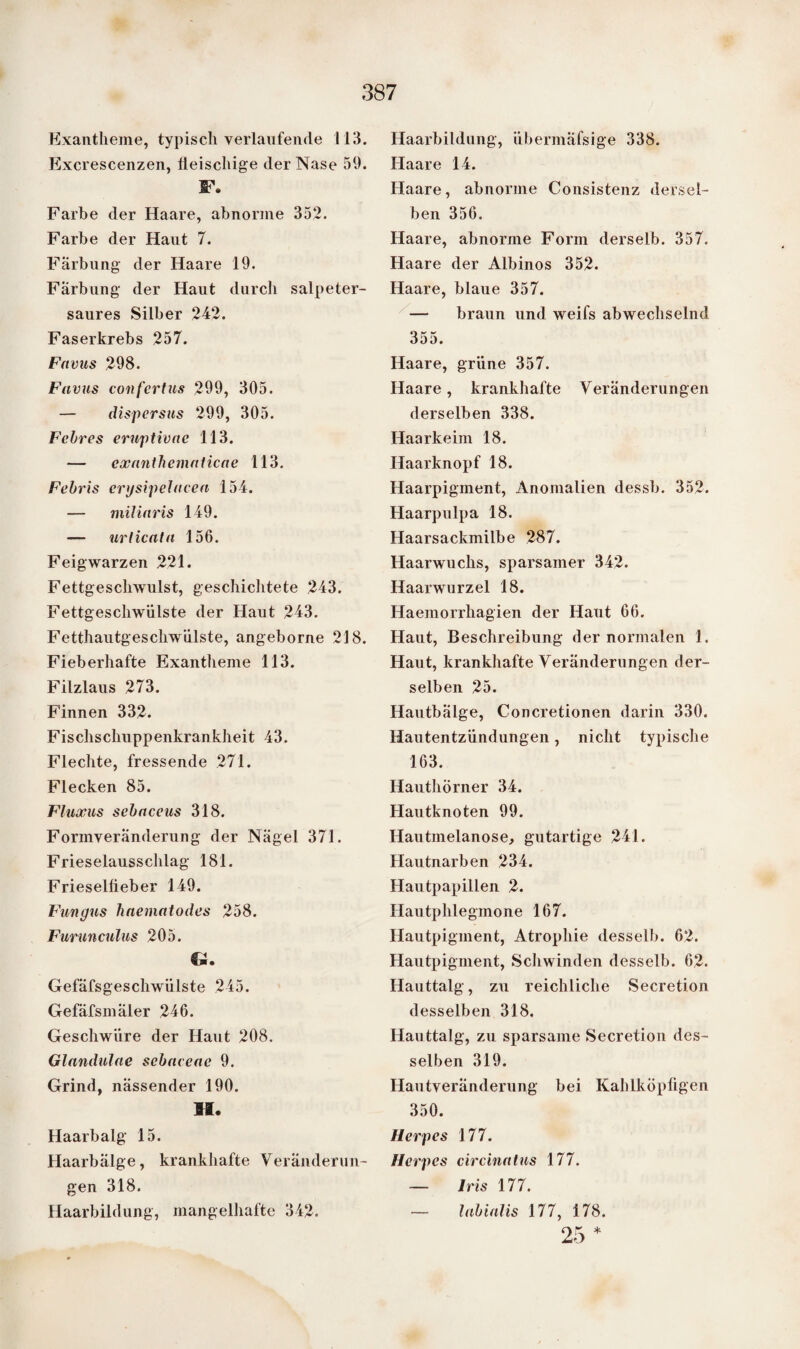 Exantheme, typisch verlaufende 113. Excrescenzen, fleischige der Nase 59. F. Farbe der Haare, abnorme 352. Farbe der Haut 7. Färbung der Haare 19. Färbung der Haut durch salpeter¬ saures Silber 242. Faserkrebs 257. Favus 298. Favus confertus 299, 305. — dispersus 299, 305. Febres erugtivac 113. — cxanthemnticae 113. Febris ergsipelacea 154. — miliaris 149. — urlicala 156. Feigwarzen 221. Fettgeschwulst, geschichtete 243. Fettgeschwülste der Haut 243. Fetthautgeschwülste, angeborne 218. Fieberhafte Exantheme 113. Filzlaus 273. Finnen 332. Fischschuppenkrankheit 43. Flechte, fressende 271. Flecken 85. Fluxus sebaceus 318. Formveränderung der Nägel 371. Frieselausschlag 181. Frieselfi eber 149. Fungus haematodes 258. Furunculus 205. Gefäfsgeschwülste 245. Gefäfsmäler 246. Geschwüre der Haut 208. Glandulae scbaceac 9. Grind, nässender 190. H. Haarbalg 15. Haarbälge, krankhafte Veränderun¬ gen 318. Haarbildung, mangelhafte 342. Haarbildung, übermäfsige 338. Haare 14. Haare, abnorme Consistenz dersel¬ ben 356. Haare, abnorme Form derselb. 357. Haare der Albinos 352. Haare, blaue 357. — braun und weifs abwechselnd 355. Haare, grüne 357. Haare, krankhafte Veränderungen derselben 338. Haarkeim 18. Haarknopf 18. Haarpigment, Anomalien dessb. 352. Haarpulpa 18. Haarsackmilbe 287. Haarwuchs, sparsamer 342. Haarwurzel 18. Haemorrliagien der Haut 66. Haut, Beschreibung der normalen 1. Haut, krankhafte Veränderungen der¬ selben 25. Hautbälge, Concretionen darin 330. Hautentzündungen, nicht typische 163. Hauthörner 34. Hautknoten 99. Hautmelanose, gutartige 241. Hautnarben 234. Hautpapillen 2. Hautphlegmone 167. Hautpigment, Atrophie desselb. 62. Hautpigment, Schwinden desselb. 62. Hauttalg, zu reichliche Secretion desselben 318. Hauttalg, zu sparsame Secretion des¬ selben 319. Hautveränderung bei Kahlköpfigen 350. Herpes 177. Herpes circinatus 177. — Iris 177. — labialis 177, 178. 25 *