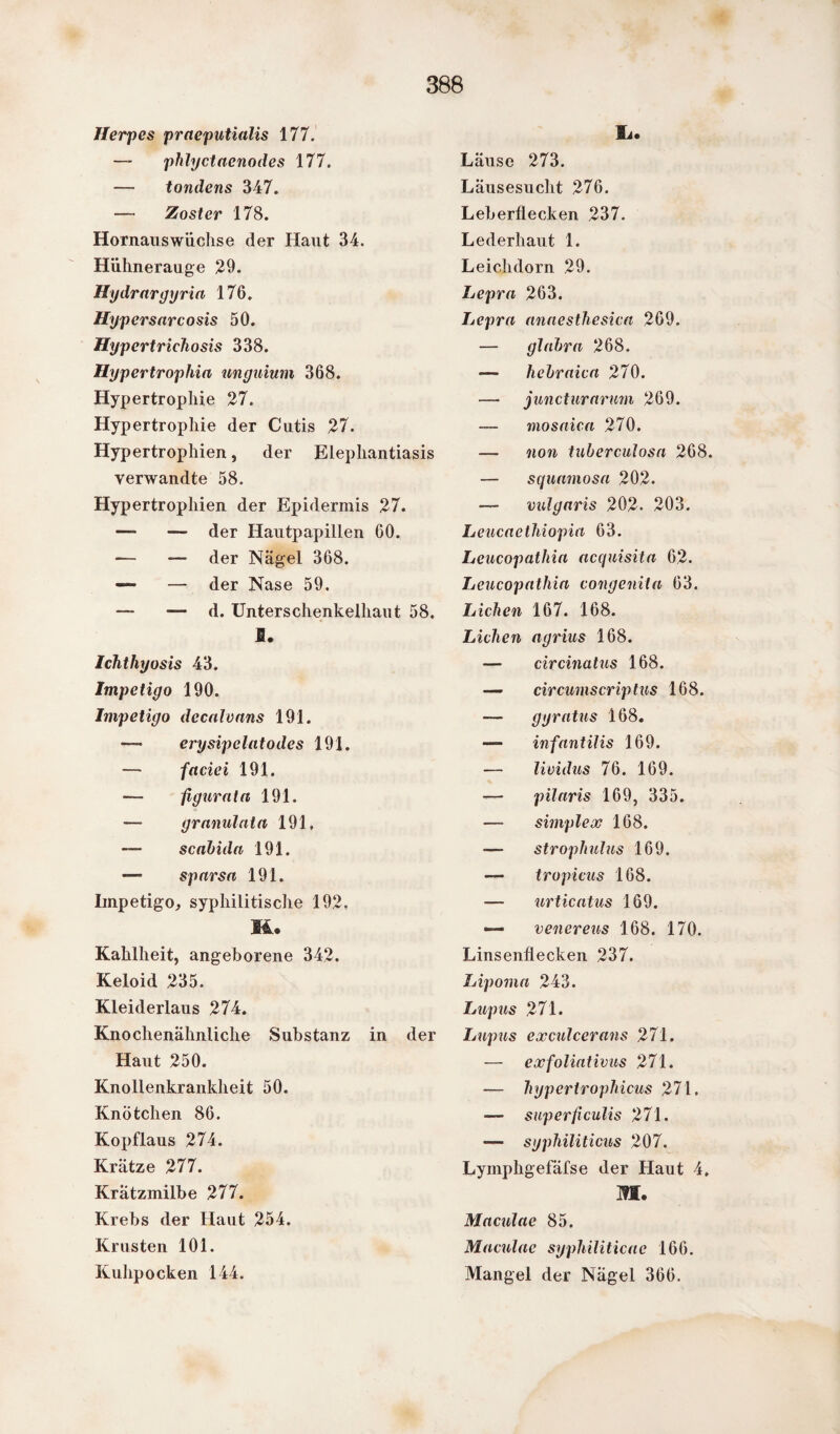 Herpes praeputialis 177. — phlyctaenodes 177. — tondens 347. — Zoster 178. Hornauswüchse der Haut 34. Hühnerauge 29. Hydrargyria 176. Hypersarcosis 50. Hypertrichosis 338. Hypertrophia unguium 368. Hypertrophie 27. Hypertrophie der Cutis 27. Hypertrophien} der Elephantiasis verwandte 58. Hypertrophien der Epidermis 27. —- — der Hautpapillen 60. — — der Nägel 368. *— — der Nase 59. — d. Unterschenkelhaut 58. I. Ichthyosis 43. Impetigo 190. Impetigo decalvans 191. — erysip dato des 191. — faciei 191. — figurata 191. — granulata 191, scabida 191. *— sparsa 191. Impetigo, syphilitische 192, 14® Kahlheit, angeborene 342. Keloid 235. Kleiderlaus 274. Knochenähnliche Substanz in der Haut 250. Knollenkrankheit 50. Knötchen 86. Kopflaus 274. Krätze 277. Krätzmilbe 277. Krebs der Haut 254. Krusten 101. Kuhpocken 144. 9i. Läuse 273. Läusesucht 276. Leberflecken 237. Lederhaut 1. Leichdorn 29. Lepra 263. Lepra annesthesica 269. — glabra 268. — hebraica 270. — juncturarum 269. — mosaica 270. — non tuberculosa 268. — squatnosa 202. — vulgaris 202. 203. Leucaethiopia 63. Leucopathia acquisita 62. Lcucopathia congenita 63. Lichen 167. 168. Lichen agrius 168. — circinatus 168. — circumscriptus 168. — gyratus 168. — infantilis 169. — lividus 76. 169. — pilaris 169, 335. — simplex 168. strophulus 169. — tropicus 168. — urticatus 169. — venereus 168. 170. Linsenflecken 237. Lipoma 243. Lupus 271. Lupus exculcerans 271. — exfoliativus 271. — hyperiropliicus 271, — superficulis 271. — syphiliticus 207. Lyinphgefäfse der Haut 4, m. Maculae 85. Maculae syphiliticae 166. Mangel der Nägel 366.