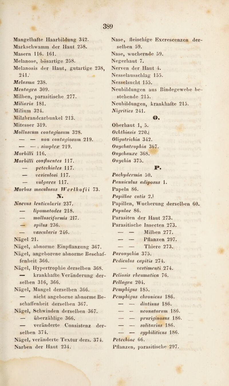 Mangelhafte Haarbildung 342. Markschwamm der Haut 258. Masern 116. 161. Melanose, bösartige 258. Melanosis der Haut, gutartige 238, 241/ Melnsmn 238. Mentagra 309. Milben, parasitische 277. Miliaria 181. Milium 324. Milzbrandcarbunkel 213. Mitesser 319. Molluscum contagiosum 328. — — non contagiosum 219. — — . simplex 219. Morbilli 116. Morbilli confluentes 117. — petechiales 117. — vesiculosi 117. — vulgares 117. Morbus maculosus Werlhofii 73. W. Naevus lenticularis 237. — lipomatodes 218. — mollusciformis 217. — spilus 236. — vascularis 246. Nägel 21. Nägel, abnorme Einpflanzung 367. Nägel, angeborene abnorme Beschaf¬ fenheit 366. Nägel, Hypertrophie derselben 368. — krankhafte Veränderung der¬ selben 316, 366. Nägel, Mangel derselben 366. — nicht angeborne abnorme Be¬ schaffenheit derselben 367. Nägel, Schwinden derselben 367. — überzählige 366. — veränderte Consistenz der¬ selben 374. Nägel, veränderte Textur ders. 374. Narben der Haut 234. Nase, fleischige Excrescenzen der¬ selben 59. Nase, wuchernde 59. Negerhaut 7. Nerven der Haut 4. Nesselausschlag 155. Nesselsucht 155. Neubildungen aus Bindegewebe be¬ stehende 215. Neubildungen, krankhafte 215. Nigrities 241. Oberhaut 1, 5. Ochthiasis 220.i Oligotrichia 342. Onychatrophia 367. Onychauxe 368. Onychia 375. I®. Pachydermia 50. Panniculus adiposus 1. Papeln 86. Pupillae cutis 2J Papillen, Wucherung derselben 60. Papulae 86. Parasiten der Haut 273. Parasitische Insecten 273. — — Milben 277. — — Pflanzen 297. — — Thiere 273. Paronychia 375. Pediculus capitis 274. — vestimenti 274. Peliosis rheumatica 76. Pellagra 204. Pemphigus 185. Pemphigus chronicus 186. — — diutinus 186. — — neonatorum 186. — — pruriginosus 186. — — solitarius 186. — — syphiliticus 186. Pelechiae 66. Pflanzen, parasitische 297.
