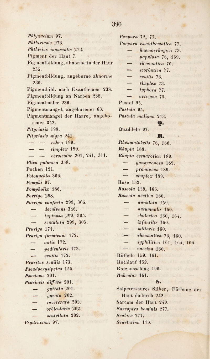 Phlyzacium 97. Phthiriasis 276. Phthirius inguinalis 273. Pigment (1er Haut 7. > Pigmentbildung, abnorme in der Haut 235. Pigmentbildung, angeborne abnorme 236. Pigmentbild, nach Exanthemen 238. Pigmentbildung an Narben 238. Pigmentmaler 236. Pigmentmangel, angeborener 63. Pigmentmangel der Haare, angebo¬ rener 352. Pityriasis 198. Pityriasis nigra 241. — — rubra 199. — — simplex 199. — — versicolur 201, 241, 311. Plica polonica 358. Pocken 121. Polonychia 366. Pomphi 97. Pompholix 186. Porrigo 298. Porrigo conferta 299, 305. — decalvans 346. — lupinosa 299, 305. —- scutulata 299, 305. Prurigo 171. Prurigo formicans 172. — mitis 172. — pedicularis 173. — senilis 172. Pruritus senilis 173. Pseudocrysipelas 155. Psoriasis 201. Psoriasis diffusa 201. — guttata 201. — gyrata 202. — inveterata 202. — orbicularis 202. — scutellata 202. Psydracium 97. Purpura 72, 77. Purpura exanthemalica 77. — haemorrhagica 73. — papulosa 76, 169. — rhcumatica 76. — scorbutica 77. — senilis 76. — simplex 73. — typhosa 77. —- urticans 75. Pustel 95. Pustula 95. Pustula maligna 213. Hl« Quaddeln 97. R. Rheumatohelis 76, 160. Rhupia 188. Rhupia escharotica 189. — gangraenosa 189. — prominens 189. — simplex 189. Rose 152. Roseola 159, 166. Roseola aestiva 160. — annulata 159. — autumnalis 160. — cholerica 160, 164. — infantilis 160. — miliaris 160. — rheumatica 76, 160. — syphilitica 161, 164, 166. — vaccina 160. Roth ein 159, 161. Rothlauf 152. Rotzausschlag 196. Rubeolae 161. S. Salpetersaures Silber, Färbung der Haut dadurch 242. Sarcom der Haut 249. Sarcoptes hominis 277. Scabies 277. Scarlatina 113.