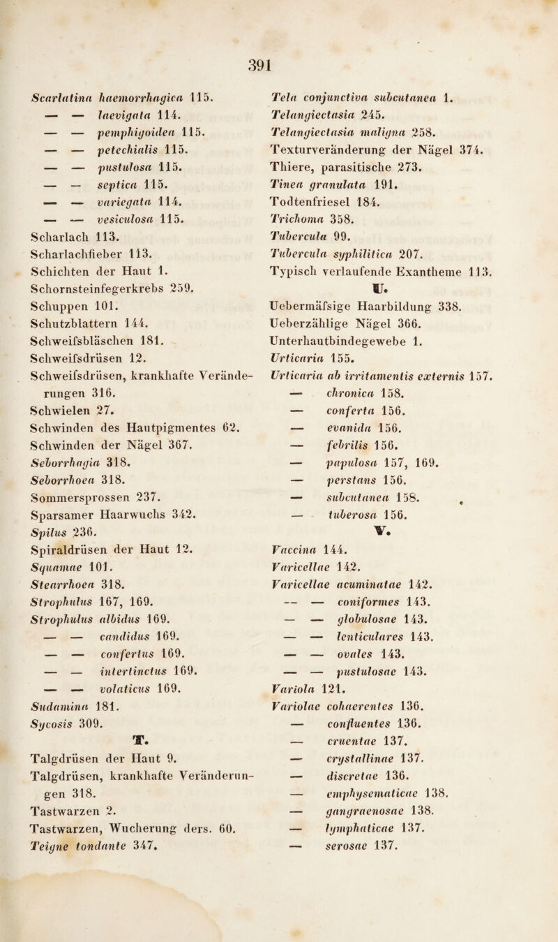 Scnrlatinn haemorrhngicn 115. — — laevigata 114. — — pemphigoiden 115. — — petechialis 115. — — pustulosa 115. — — septica 115. — — variegatn 114. — — vesiculosa 115. Scharlach 113. Scharlachheber 113. Schichten der Hant 1. Schornsteinfegerkrebs 259. Schuppen 101. Schutzblattern 144. Schweifsbläschen 181. Scliweifsdriisen 12. Schweifsdriisen, krankhafte Verände¬ rungen 316. Schwielen 27. Schwinden des Hautpigmentes 62. Schwinden der Nägel 367. Sehorrhagia 318. Seborrhoen 318. Sommersprossen 237. Sparsamer Haarwuchs 342. Spilus 236. Spiraldrüsen der Haut 12. Squamae 101. Stenrrhoen 318. Strophulus 167, 169. Strophulus albidus 169. — — enndidus 169. — — confertus 169. — — intertinctus 169. — — volaticus 169. Sndamina 181. Sycosis 309. T. Talgdrüsen der Haut 9. Talgdrüsen, krankhafte Veränderun¬ gen 318. Tastwarzen 2. Tastwarzen, Wucherung ders. 60. Teigne tondnnte 347. Tela conjunctivn subcutanea 1. Telangiectasia 245. Telangiectasia maligna 258. Texturveranderiing der Nägel 374. Thiere, parasitische 273. Tinea granulata 191. Todtenfriesel 184. Trichoma 358. Tubercula 99. Tubercula syphilitica 207. Typisch verlaufende Exantheme 113. IT. Uebermäfsige Haarbildung 338. Ueberzählige Nägel 366. Unterhautbindegewebe 1. Urticaria 155. Urticaria ab irritamentis externis 157. — chronica 158. — conferta 156. — evanida 156. — febrilis 156. — papulosa 157, 169. — perstans 156. — subcutanea 158. „ — tuberosa 156. V. Vaccina 144. Varicellae 142. Varicellae acuminatae 142. — — coniformes 143. — — globulosae 143. — — lenticulares 143. — — ovales 143. — — pustulosac 143. Variola 121. Variolac cohacrcntes 136. — conflucntes 136. — cruentae 137. — crystallinae 137. — discretac 136. — emphysematicae 138. — gangraenosae 138. — lymphaticae 137. — serosac 137.