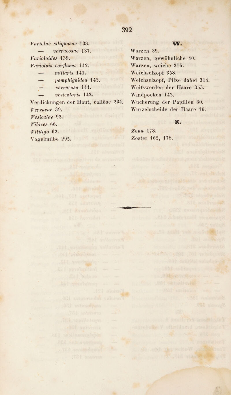 Vftriolae siliquosae 138. —- verrucosac 137. Varioloides 139. Variolois confluens 142. — miliaris 141. — pemphigoiden 142. — verrucosa 141. — vesiciilaris 142. Verdickungen der Haut, callÖse 234. Verrucae 39. Vesiculae 92- Vibices 66. Vitiligo 62. Vogelmilbe 295. W. Warzen 39. Warzen, gewöhnliche 40. Warzen, weiche 216. Weichselzopf 358. Weichselzopf, Pilze dabei 314. Weifswerden der Haare 353. Windpocken 142. Wucherung der Papillen 60. Wurzelscheide der Haare 16. Zona 178. Zoster 162, 178.