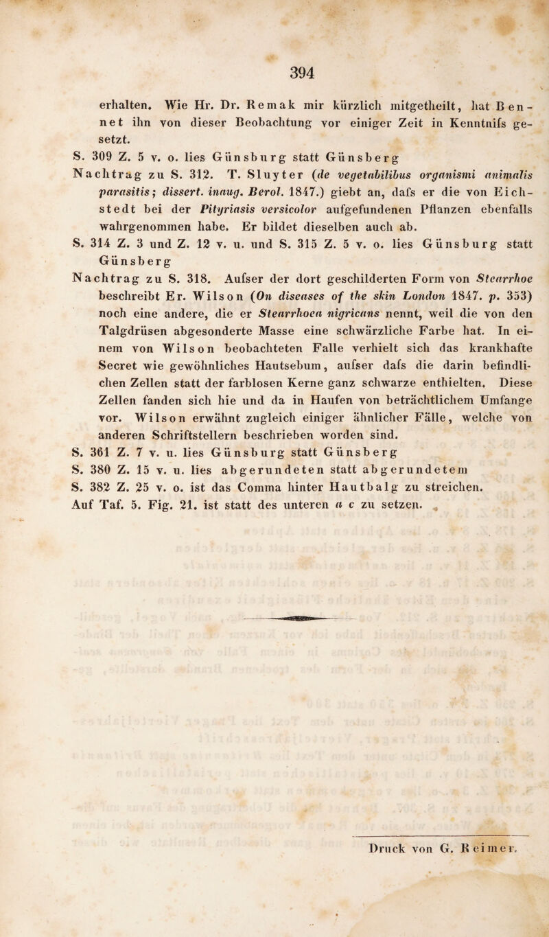 erhalten. Wie Hr. Dr. Remak mir kürzlich mitgetheilt, hat Ren¬ net ihn yon dieser Beobachtung vor einiger Zeit in Kenntnifs ge¬ setzt. S. 309 Z. 5 y. o. lies Giinsburg statt Günsberg Nachtrag zu S. 312. T. Sluyter (de vegetabilibus organismi (tnimalis parasitis; dissert. innug. Berol. 1847.) giebt an, dafs er die von Ei eil¬ st edt bei der Pityriasis versicolor aufgefundenen Pflanzen ebenfalls wahrgenommen habe. Er bildet dieselben auch ab. S. 314 Z. 3 und Z. 12 v. u. und S. 315 Z. 5 v. o. lies Günsburg statt Günsberg Nachtrag zu S. 318. Aufser der dort geschilderten Form von Stcarrhoc beschreibt Er. Wilson (On diseases of the sMn London 1847. p. 353) noch eine andere, die er Stearrhoca nigricans nennt, weil die von den Talgdrüsen abgesonderte Masse eine schwärzliche Farbe hat. In ei¬ nem von Wilson beobachteten Falle verhielt sich das krankhafte Secret wie gewöhnliches Hautsebum, aufser dafs die darin befindli¬ chen Zellen statt der farblosen Kerne ganz schwarze enthielten. Diese Zellen fanden sich hie und da in Haufen von beträchtlichem Umfange vor. Wilson erwähnt zugleich einiger ähnlicher Fälle, welche von anderen Schriftstellern beschrieben worden sind. S. 361 Z. 7 v. u. lies Günsburg statt Günsberg S. 380 Z. 15 v. u. lies abgerundeten statt abgerundetem S. 382 Z. 25 v. o. ist das Comma hinter Hautbalg zu streichen. Auf Taf. 5. Fig. 21. ist statt des unteren a c zu setzen. Druck von G. Reimer.