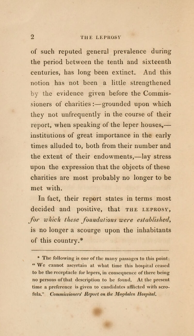 of such reputed general prevalence during the period between the tenth and sixteenth centuries, has long been extinct. And this notion has not been a little strengthened by the evidence given before the Commis¬ sioners of charities :—grounded upon which they not unfrequently in the course of their report, when speaking of the leper houses*— institutions of great importance in the early times alluded to, both from their number and the extent of their endowments,—lay stress upon the expression that the objects of these charities are most probably no longer to be met with. In fact, their report states in terms most decided and positive, that the leprosy, for which these foundations ivere established, is no longer a scourge upon the inhabitants of this country.* * The following is one of the many passages to this point: “ We cannot ascertain at what time this hospital ceased to be the receptacle for lepers, in consequence of there being no persons of that description to be found. At the present, time a preference is given to candidates afflicted with scro¬ fula. Commissioners' Report on the Magdalen Hospital.