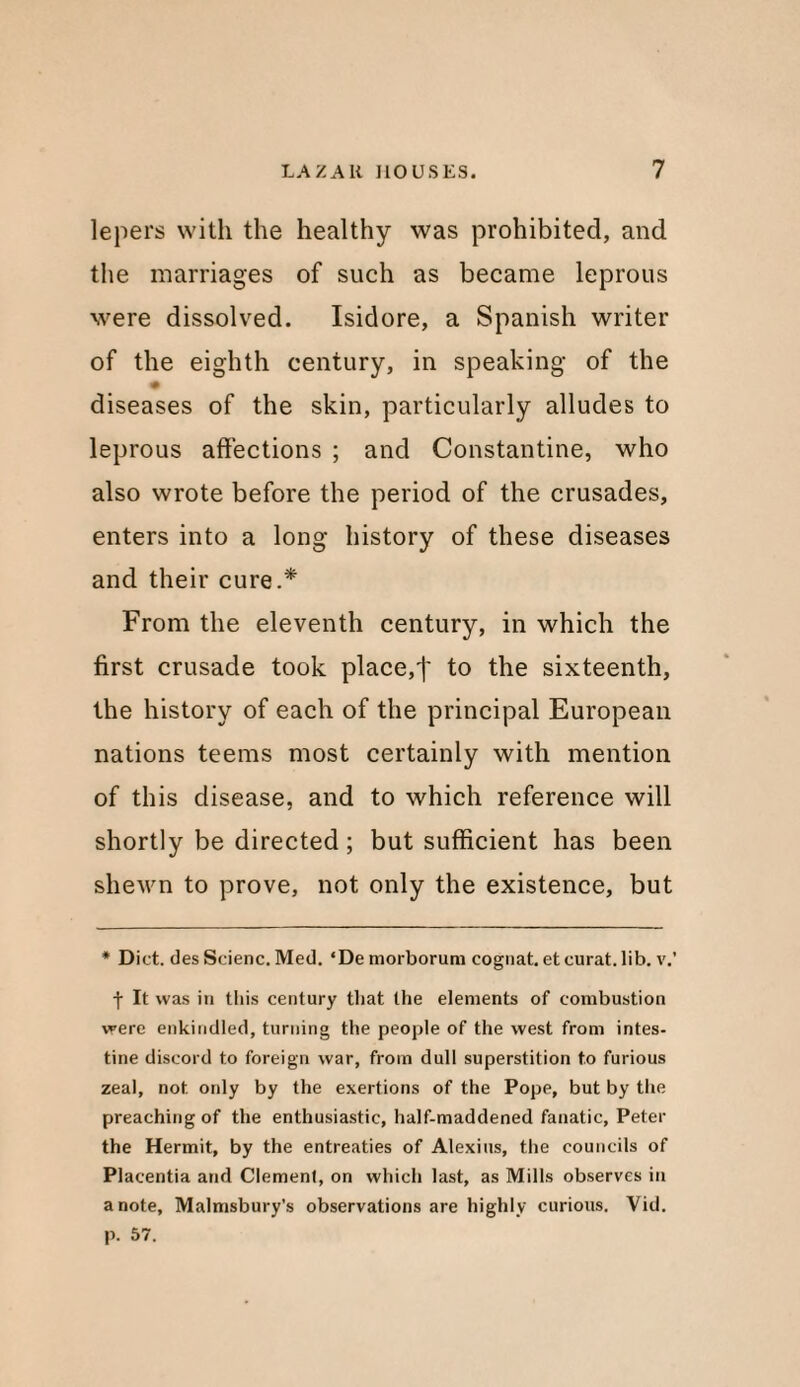 lepers with the healthy was prohibited, and the marriages of such as became leprous were dissolved. Isidore, a Spanish writer of the eighth century, in speaking of the diseases of the skin, particularly alludes to leprous affections ; and Constantine, who also wrote before the period of the crusades, enters into a long history of these diseases and their cure.* From the eleventh century, in which the first crusade took place,f to the sixteenth, the history of each of the principal European nations teems most certainly with mention of this disease, and to which reference will shortly be directed; but sufficient has been shewn to prove, not only the existence, but * Diet, des Scienc. Med. ‘De morborum eognat. et curat, lib. v.’ f It was in this century that the elements of combustion were enkindled, turning the people of the west from intes¬ tine discord to foreign war, from dull superstition to furious zeal, not. only by the exertions of the Pope, but by the preaching of the enthusiastic, half-maddened fanatic, Peter the Hermit, by the entreaties of Alexius, the councils of Placentia and Clemenf, on which last, as Mills observes in a note, Malmsbury’s observations are highly curious. Vid. p. 57.